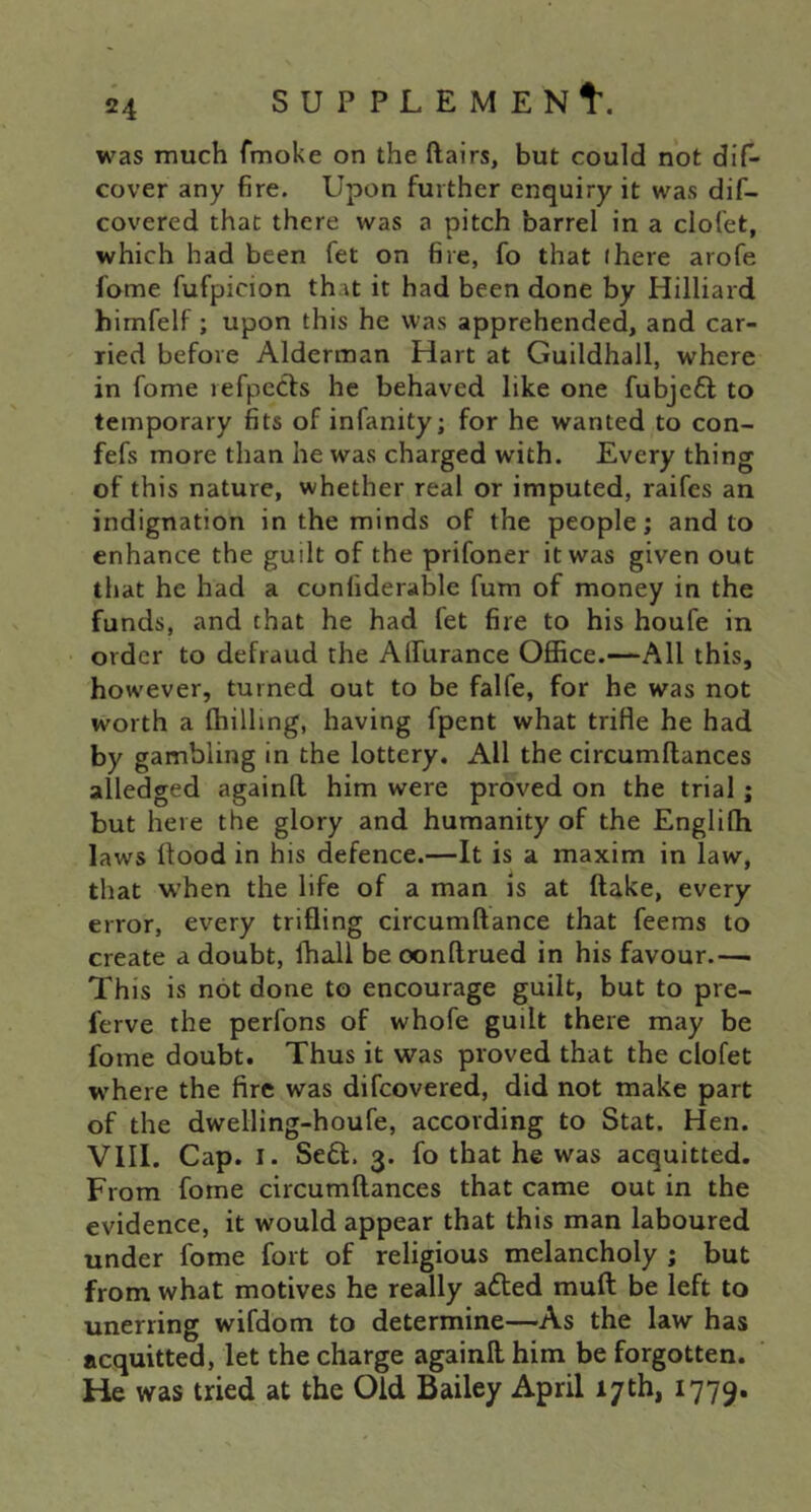 was much fmoke on the ftairs, but could not diC- cover any fire. Upon further enquiry it was dif- covered that there was a pitch barrel in a clofet, which had been fet on fire, fo that (here arofe fome fufpicion that it had been done by Hilliard himfelf; upon this he was apprehended, and car- ried before Alderman Hart at Guildhall, where in fome refpccfs he behaved like one fubjefl to temporary fits of infanity; for he wanted to con- fefs more than he was charged with. Every thing of this nature, whether real or imputed, raifcs an indignation in the minds of the people; and to enhance the guilt of the prifoner it was given out that he had a confiderable fum of money in the funds, and that he had fet fire to his houfe in order to defraud the Alfurance Office.—All this, however, turned out to be falfe, for he was not worth a (hilling, having fpent what trifle he had by gambling in the lottery. All the circumftances alledged againft him were proved on the trial; but here the glory and humanity of the Englilh laws (tood in his defence.—It is a maxim in law, that w’hen the life of a man is at (take, every error, every trifling circumftance that feems to create a doubt, (hall be oonftrued in his favour— This is not done to encourage guilt, but to pre- ferve the perfons of whofe guilt there may be fome doubt. Thus it was proved that the clofet where the fire was difcovered, did not make part of the dwelling-houfe, according to Stat. Hen. VIII. Cap. I. Se61:. 3. fo that he was acquitted. From fome circumftances that came out in the evidence, it would appear that this man laboured under fome fort of religious melancholy ; but from what motives he really aded muft be left to unerring wifdom to determine—As the law has acquitted, let the charge againft him be forgotten. He was tried at the Old Bailey April 17th, 1779.