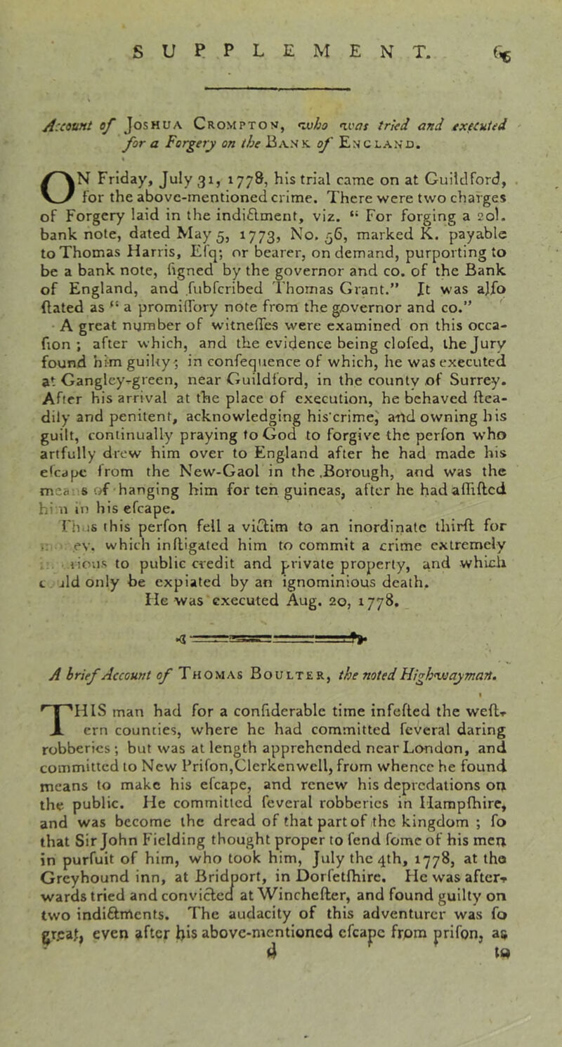 A:count of Joshua Crompton, <vjho >ivas tried and executed for a Forgery on the Bank, of England. ON Friday, July 31, 1778, his trial came on at Guildford, for the above-mentioned crime. There were two charges of Forgery laid in the indiflment, viz. “ For forging a 20I. banknote, dated May 5, 1773, No. 56, marked K. payable to Thomas Harris, Efq; or bearer, on demand, purporting to be a bank note, figned by the governor and co. of the Bank of England, and fubferibed Thomas Grant.” Jt was ajfo dated as “ a promilfory note from the governor and co.” ' A great number of witnefles were examined on this occa- fion ; after which, and the evidence being clofed, the Jury found him guiky ; in confequence of which, he was executed at Ganglcy^green, near Guildford, in the county of Surrey. After his arrival at the place of execution, he behaved ftea- dily and penitent, acknowledging his'erime^ and owning his guilt, continually praying to God to forgive the perfon w’ho artfully drew him over to England after he had made his elcape Irom the New-Gaol in the .Borough, and was the mea s uf hanging him for ten guineas, after he hadaffifted hi n in his efcape. Thus this perfon fell a viCfim to an inordinate third for ,ev. which indigated him to commit a crime extremely lions to public credit and private property, and which t jld only be expiated by an ignominious death. He was executed Aug. 20, 1778. • t>» A brief Account of T Boulter, the noted High’wayman. I This man had for a confiderable time infefted the wedi- ern counties, where he had committed feveral daring robberies; but was at length apprehended near London, and committed to New Prifon,Clerkenwell, from whence he found means to make his efcape, and renew his depredations on the public. He committed feveral robberies in Haraplhire, and was become the dread of that part of the kingdom ; fo that Sir John Fielding thought proper to fend fomc of his men in purfuit of him, who took him, July the 4th, 1778, at tho Greyhound inn, at Bridport, in Dorfetfhire. He was aftcr^ wards tried and conviclecl at Winchefter, and found guilty on two indiftnlcnts. The audacity of this adventurer was fo gr.caf, even after bis above-mentioned efcape from prifon, as