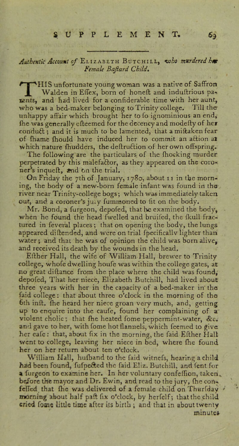 Authentic Account of Elizabeth Butchill, •who murderedhm Fe^nale Bafard Child, This unfortunate young woman was a native of Saffron Walden in Effex, born of honeft and induftrious pa* zentS) and bad lived for a confiderable time with her aunt, who was a bed-maker belonging to Trinity college. Till the unhappy affair which brought her to fo ignominious an end, fhe was generally efteemed for the decency and modefty of hcf conduft ; and it is much to be lamented, that a miftaken fear of fhame fhould have induced her to commit an aftion al which nature fhudders, the deftruftion of her own offspring. The following are the particulars of the (hocking murder perpetrated by this malefaftor, as they appeared on the coro- ner’s inqueft, Jhid On the trial. On Friday the 7th of January, 1780, about 11 in the morn- ing, the body of a new-born female infant was found in the river near Trinity-college bogs; which was immediately taken out, and a coroner’s ju.y fummoned to fit on the body. Mr. Bond, a furgeon, depofed, that he examined the body, when he found the head fwelled and brulfed, the fkull frac- tured in feveral places; that on opening the body, the lungs appeared di (fended, and were on trial fpecificallv lighter than water; and that he was of opinion the child was born alive, and received its death by the wounds in the head. Efther Hall, the wife of William Hall, brewer to Trinity college, whofe dwelling houfe was within the college gates, at no great diftance from the place where the child was found, depofed, That her niece, Elizabeth Butchill, had lived about three years with her in the capacity of abed-maker in'the faid college: that about three o’clock in the morning of the 6th inft. fhe heard her niece groan very much, and, getting up to enquire into the caufe, found her complaining of a violent cholic; that fhe heated fome peppermint-water, &c, and gave to her, with fome hot flannels, which feemed to give her eafe; that, about fix in the morning, the faid Efther Hall went to college, leaving her niece in bed, where fhe found her on her return about ten o’clock. W’illiam Hall, hufband to the faid witnefs, hearing a child had been found, fufpefted the faid Eliz. Butchill, and font for a furgeon to examine her. In her voluntary confcffion, taken., before the mayor and Dr. Ewin, and read to the jury, fhe con* fcffcd that fhe was delivered of a female child on Thwrfday morning about half paft fix o’clock, by herfclf; that the child cried fome little time after its birth ; and that in about twenty zninutca