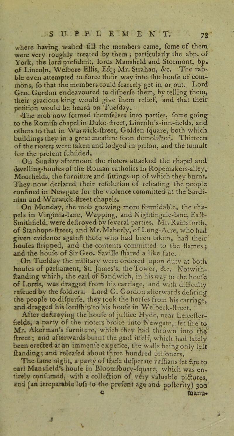 where having waited till the members came, feme of them were very roughly treated by them ; particularly the abp. of Yorfc, the lord ptefident, lords Mansfield and Stormont, bp. of Lincoln, Welbore Ellis, Efq; Mr. Strahan, &c. The rab- ble even attempted to force their way into the houfe of com- mons, fo that the members could fcarcely get in or, out. Lord Geo. Gordon endeavoured to difperfe them, by telling them, their gracious king would give them relief, and that their petition would be heard on Tuefday. -The mob now formed themfelvcs into parties, fome going to the Romiih chapel in Duke llreet, Lincoln’s-inn-fields, and others to that in Warwick-ftreet, Golden-fquare, both which buildings they in a great meafure foon demolilhed. Thirteeri of the rioter* were taken and lodged in prilbn, and the tumult for the prefent fubfided. On Sunday afternoon the rioters attacked the chapel and «lwcIlin,g-houfes of the Roman catholics in Ropemakers-alley, Moorfields, the furniture and fittings-up of which they burnt. They now declared their refolution of releafing the people confined in Newgate for the violence committed at the Sardi- nian and Warwick-ftreet chapels. On Monday, the mob growing more formidable, the cha- pels in Virginia-lane, Wapping, and Nightingale-lane, Eafl- Smithfield, were deftroyed by fevcral parties. Mr. Rainsforth, of Stanhope-ftreet, and Mr.Maberly, of Long-Acre, who had given evidence againft thofe who had been taken, had their boufes ftripped, and the contents committed to the flames; and the houfe of Sir Geo. Saville lhared a like fate. On Tuefday the military were ordered upon duty at both houfes of parliament, St. James’s, the Tower, &c. Notwith- ftanding which, the earl of Sandwich, in his way to the houfe of Lords, was dragged from his carriage, and with difficulty refeued by the foldiers. Lord G, Gordon afterwards defiring the people to difperfe, they took the horfes from his carriage, and dragged his lordfhip'to his houfe in Wclbeck-ftreet, After deftreying the houfe of juftice Hyde, near Leicefler- fields, a party of the rioters broke into Newgate, fet fire to Mr. Akerman’s furniture, which they had thrown into the ftreet; and afterwards burnt the gaol itfelf, which had lately been erefbed at an immenfe cxperice, the walls being only left ftanding; and releafed about three hundred piifoners. The fame night, a party of tbefc defperate ruffians fet fire to carl Mansfield’s houfe in Blcomfbury-fquare, which was en- tirely confuroed, with a collcftion of v6ry valuable piflvires, and (aa irreparable lofs to the prefent age and poflerity) 300 c Inanu*