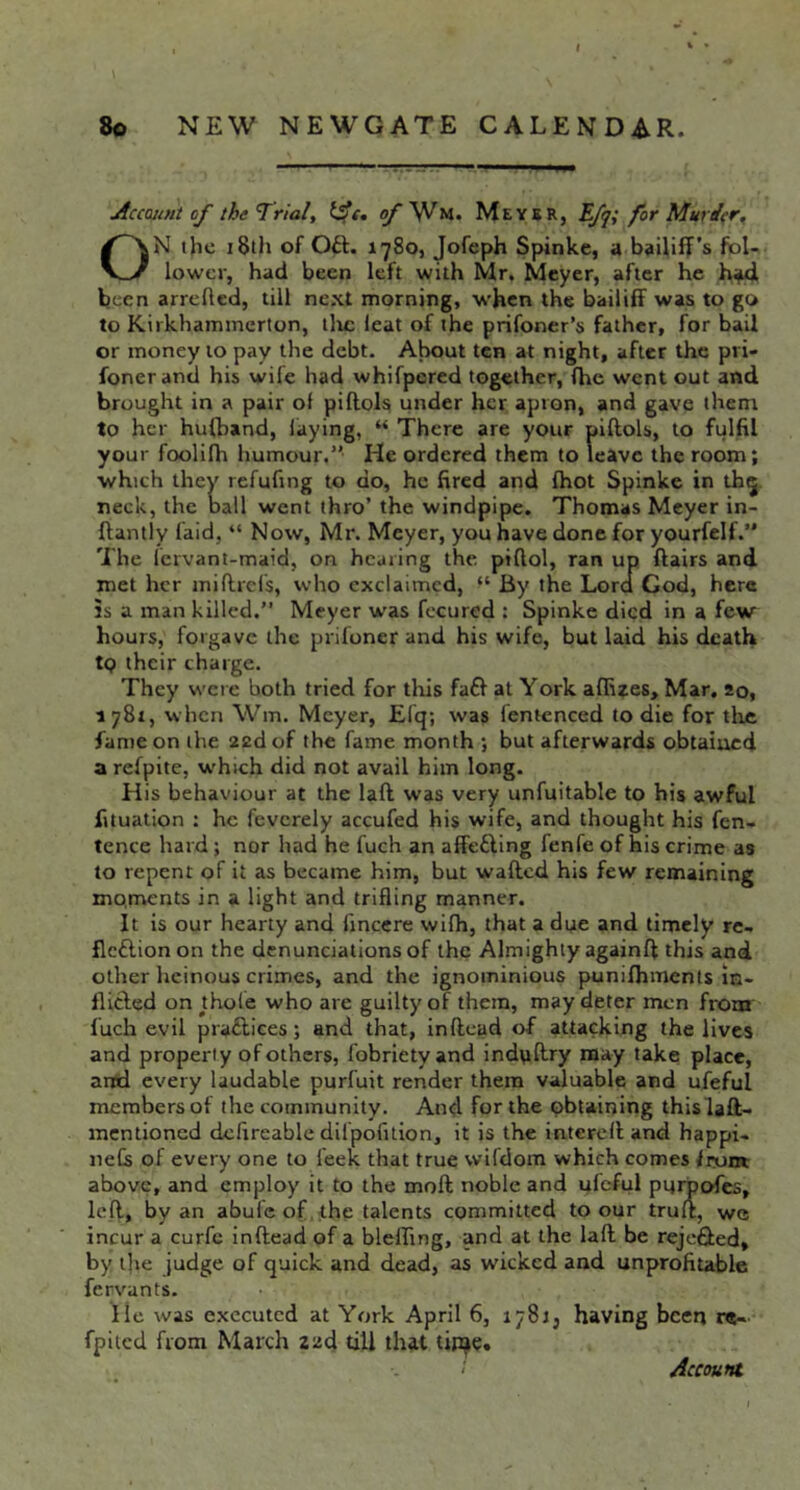 Account of the ^rial, of'^tn. Meykr, Tfq; for Murder, ON the 18th of Oft. 1780, Jofeph Spinke, a bailiff’s fol- lower, had been left with Mr. Meyer, after he been arrehed, till next morning, when the bailiff was to go to Kirkhammerton, llic leat of the prifoncr’s father, for bail or money to pay the debt- About ten at night, after the pri- foner and his wife had whifpered together, fhe went out and brought in a pair of piftoL under her apron, and gave them to her hufband, laying, “ There are your piftols, to fulfil your foolifh humour.” He ordered them to leave the room; which they refufing to do, he fired and fhot Spinke in th^ neck, the ball went thro’ the windpipe. Thomas Meyer in- ftantly faid, “ Now, Mr. Meyer, you have done for yourfelf.” The fervant-maid, on hearing the piftol, ran up flairs and met her miflrds, who exclaimed, “ By the Lord God, here IS a man killed.” Meyer was fecured : Spinke died in a few hours, forgave the prifoner and his wife, but laid his death tQ their charge. They were both tried for tliis faft at York affizes. Mar, 20, 1781, when Wm. Meyer, Efq; was lentenced to die for tlic fame on the zed of the fame month *, but afterwards obtained a refpite, w'hich did not avail him long. His behaviour at the laft was very unfuitable to his awful fituation : he feverely accufed his wife, and thought his fen- tence hard; nor had he fuch an affefting fenfe of his crime as to repent of it as became him, but wafted his few remaining mo.riients in a light and trifling manner. It is our hearty and linccre wifh, that a due and timely re- flcftionon the denunciations of the Almighty againft this and other heinous crimes, and the ignominious punifhments in- flicled on^thole who are guilty of them, may deter men from fuch evil praftices; and that, inftead of attacking the lives and property of others, fobriety and indyftry may take place, and every laudable purfuit render them valuable and ufeful members of the community. And for the obtaining this laft- mentioned defireable dil'pofilion, it is the intereft and happi- iiefs of every one to feek that true wifdom which comes Irom above, and employ it to the moft noble and ufeful pnipofes, left, by an abule of the talents committed to our trult, we incur a curfe inftead of a blefling, and at the laft be rejefted, by lire judge of quick and dead, as wicked and unprofitable fervants. He was executed at York April 6, 1781, having been r«- fpiicd from March zzd till that tijije. Account