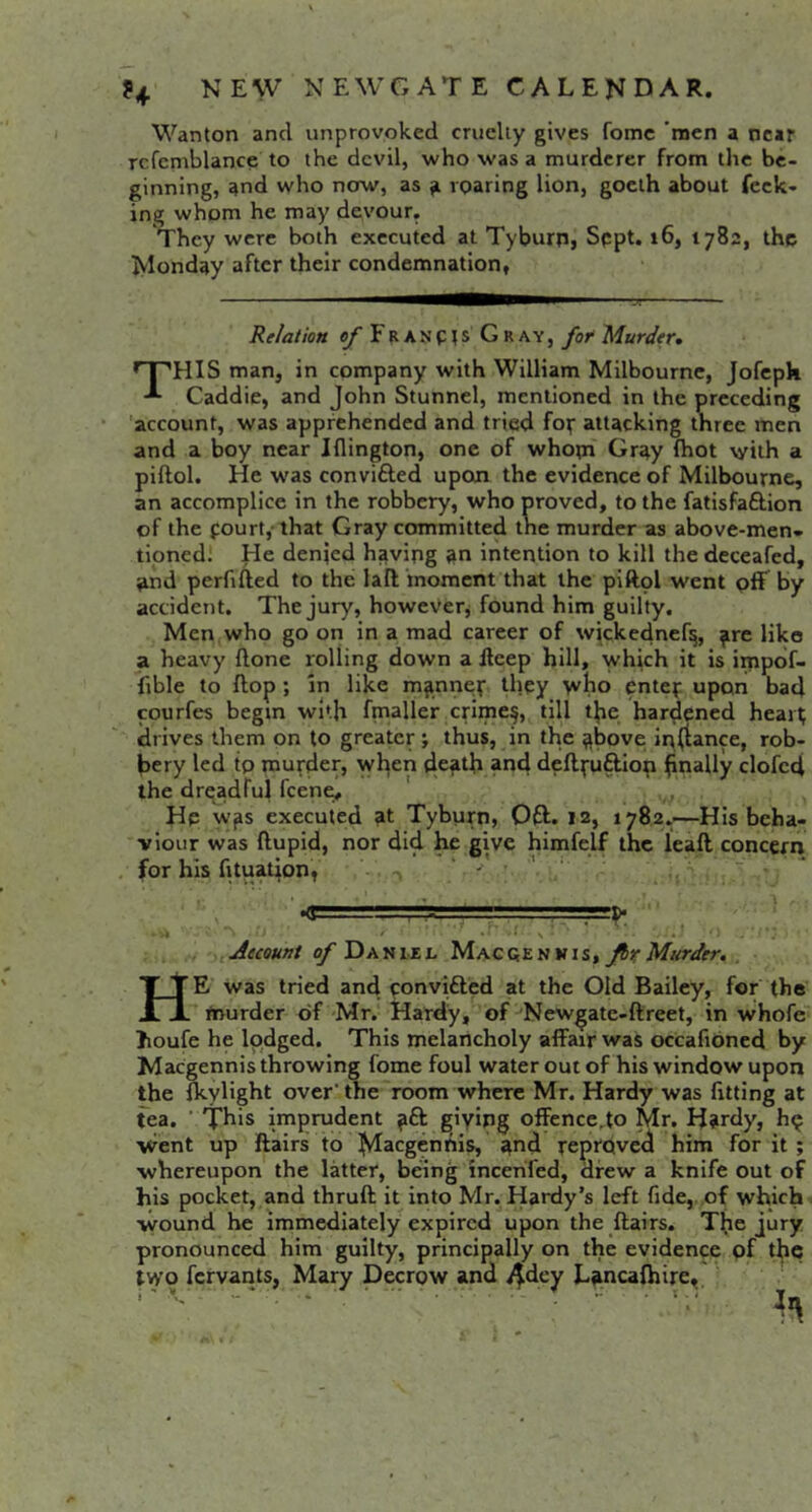 Wanton and unprovoked cruelty gives fomc ’men a near Tcfcmblance to the devil, who was a murderer from the be- ginning, and who now, as a roaring lion, goeth about feck- ing whom he may devour. They were both executed at Tyburn, Sppt. i6, 1782, the Ivlonday after their condemnation, Relation of Franp?s Gray, fot Murder* This man, in company with William Milbournc, Jofcpk Caddie, and John Stunnel, mentioned in the preceding 'account, was apprehended and tried fop attacking three men and a boy near Iflington, one of whopi Gray fhot with a pidol. He w'as convifted upcui the evidence of Milbourne, an accomplice in the robbery, who proved, to the fatisfa£lion of the fourtj that Gray committed the murder as above-men- tioned! He denied having an intention to kill the deceafed, and perfifted to the lad moment that the piftol went off by accident. The jury, however, found him guilty. Men who go on in a mad career of wickednef^, ^re like a heavy done rolling down a deep hill, which it is itnpbf- fible to flop ; in like m^nnep they V^ho entep upon bad courfes begin with fmaller crime§, till the hardened hearp ' drives them on to greater; thus, in the above instance, rob- bery led tp murder, wlpen death and deflpuftiop hnally clofcci the drqadfui feene, ,, He was executed at Tyburn, Oft. 12, 1782..—His beha- viour was ftupid, nor did he give himfejf the lead concern for his fituation, ‘ ' ,==!>■ Jecount of Daniil fir Murder. He was tried and ponvifted at the Old Bailey, for the trrurder of Mr. Hardy, of Newgate-dreet, in whofe houfe he lodged. This melancholy affair was occafioned by Maegennis throwing fome foul water out of his window upon the fkylight over'the room where Mr. Hardy was fitting at fea. ’ This imprudent ^ft giyipg offence,to Mr. H?rdy, h^ ■went up flairs to h^aegenhis, ^nd reproved him for it ; whereupon the latter, being incerifed, drew a knife out of his pocket, and thrud it into Mr. Hardy’s left fide, of which ■wound he immediately expired upon the dairs. The jury pronounced him guilty, principally on the evidence of the two fervants, Mary Decrow and Liincafhire,.