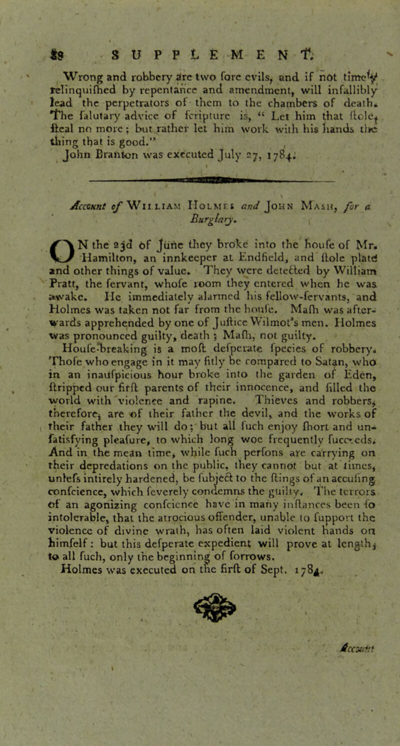 t9 S U P P L E M E N t; Wrong and robbery dre two fore evils, and If not tirrtc^y relinquifbed by repentance and amendment, will infallibly lead the perpetrators of them to the chambers of death. *l'he falutar)' advice of feripture is> “ Let him that flolc^ ftcal no more; but rather let him work with his hands live thing that is good.” ^ John Brahkm was executed July 27, 1784: Accomt ef Wii LIAM Holmes and John Mash, for a Burglarj, ON the 23d of Jiihe tliey broke into the houfe of Mr. Hamilton, an innkeeper at Endficld, and Hole platd and other things of value. They were detetted by William Pratt, the fervant, whofe room they entered when he was awake. He Immediately alarmed his fellow-fcrvants, and Holmes was taken not far from the houle. Malh was after- wards apprehended by one of JufticcWilmot's men. Holmes was pronounced guilty, death 5 Maflr, not guilty. Houfe^reaking is a moft delpcrate fpecies of robbery* Thofe who engage in it may fitly be compared to Sat^n, who in an inaufpicious hour broke into the garden of Eden, ilrippcd our fifft parents of their innocence, and filled the world with'violence and rapine. Thieves and robbers^ thereforej are of their father the devil, and the works of , their father they will do; but all fuch enjoy fhort and un- fatisfying plcafure, to which long woe frequently fuccceds* And in the mean lime, while fuch perfons are carrying on their depredations on the public, they cannot but at limes, unlefs intirely hardened, be fubieef to the flings of an acculing confcience, which feverely condemris the guilty* The terrors of an agonizing confcicnce have In many in fiances been fo intolerable, that the atrocious offender, unable to fupport the violence of divine wrath, has often laid violent Hands on himfelf: but this defperatc expedient will prove at lenglhj ta all fuch, only the beginning of forrows. Holmes was executed on the firft of Sept. 1784. Accxifit