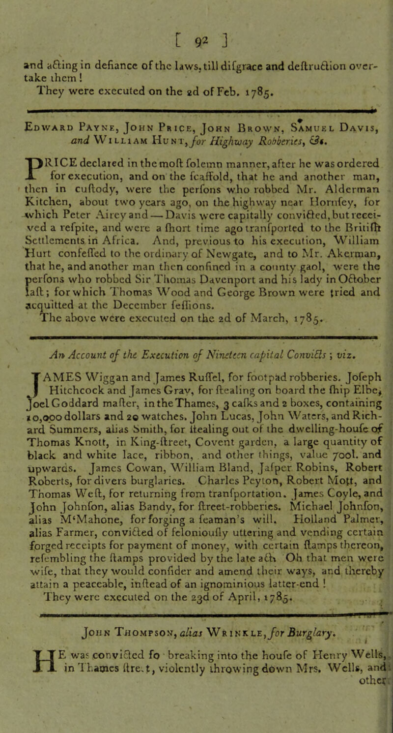 [ 9^ ] and afting in defiance of the laws, till difgracc and deflrutlion over- take ihem! They were executed on the ad of Feb. 1785. Edward Payne, John Price, John Brown, Samuel Davis, and WILHAM HuN i,Jijr Highway Robberies, &f. PRICE declared inthemoftfolcmn manner, after he was ordered for execution, and on the fcaffold, that he and another man, then in cuftody, were the perfons who robbed Mr. Alderman Kitchen, about two years ago, on the highway near Hornfey, for which Peter Aireyand — Davis were capitally convifled, but recei- ved a refpite, and were a fhort time ago tranfported to the Briiifft Settlements in Africa. And, previous to his execution, William Hurt confefTed to the ordiruiry of Newgate, and to Mr. Akcrman, that he, and another man then confined in a county gaol, were the perfons who robbed Sir Thomas Davenport and his lady inOftober iaft; for which Thomas Wood and George Brown were tried and acquitted at the December feflions. The above were executed on the 2d of March, 1785. An Account of the Execution of Nineteen capital ConviEls ; viz. Tames Wiggan and James Ruffel, for footpad robberies. Jofeph Hitchcock and James Gray, for ftealing on board the fhip Elbe* JoelGoddard mafler, intheThames, 3cafksand2 boxes, containing 10,000 dollars and 20 watches. John Lucas, John Waters, and Rich- ard Summers, alias Smith, for Itealing out of the dwelling-houfc of Thomas Knott, in King-ftreet, Covent garden, a large quantity of black and white lace, ribbon, and other things, value 700I. and upwards. James Cowan, William Bland, jafper Robins, Robert Roberts, for divers burglaries. Charles Peyton, Robert Mott, and Thomas Weft, for returning from tranfportation. James Coyle, and John Johnfon, alias Bandy, for ftreet-robberics. Michael Johnfon, alias M'Mahone, for forging a Teaman’s will. Holland Palmer, alias Farmer, convidled of fclonioufly uttering and vending certain forged receipts for payment of money, with certain flamps thereon, refembling the ftamps provided by the late adh Oh that men were wife, that they would confider and amend their ways, and thereby attain a peaceable, inftead of an ignominious latter-end ! They were executed on the 23d of April, 1785. John Thompson,a/tai Wrinkle,ybr5wrg/ar^. He was convifled fo breaking into the houfe of Henry Wells,, in'Ihaoics ftre.t, violently throwing down Mrs. Wells, and! other, j