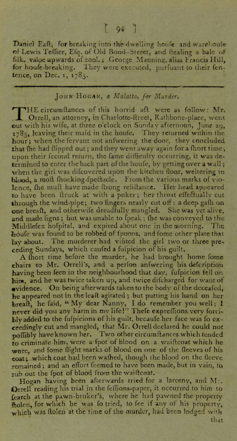 Daniel Eaft, for breaking into the dwelling houfe and warelioufe of Lewis Teffier, Efq. of Old Bond-Street, and (fcaling a bale c>f filk. vali^ic upwards of 20ol,; George Manning, alias Francis Hill, for houfe-breaking. They wore executed, purfuant to their fen- tcnce, on Dec, i, 1785, John Hogan, a Mulatto^ for Mardtr. The circum(lances of this horrid a£l were as follow: Mr. Orrell, an attorney, in Charlottc-drcet, Rathbonc-place, went out with his wife, at three o'clock on Sunday afternoon, June 29, 1785, leaving their maid in the houfe. They returned within the hour; when the fervant not anfwering the door, they concluded that fhe had flipped out; and they went away again for a fhort time; upon their (econd return, the fame dilliculty occurring, it was de- termined to enter the back part of the houfe, by getting over a wall; •when the girl was difeovered upon the kitchen floor, weltering in hlood, a mod (hockingdpetlaclc. From the various marks of vio- lence, fhe mud have made drong refidancc. Her head apiicarcd to have been druck at with a poker; her throat cifcfluallv cut through the wind-pipe; two fingers nearly cut od': a deep gadr on one bread, and otherwife dreadfully mangled. She was yet alive, and made figns ; but was unable to (peak ; fhe was conveyed to the Middlefex hofpital, and expired about one in the morning. The Iroufe was found to be robbed of fpoons, and fome other plate that lay about. The murderer had vifited the girl two or three pre- ceding Sundays, which cauled a fulpicion of his guilt, A (hort time before the murder, he had brought home fome chairs to Mr. OrrelFs, and a perfon anfwering his deferiptiou having been fecn in the neighbourhood that day, fufpicion fell on hint, and he was twice taken up, and twice difeharged for want of •videncc. On being afterwards taken to the bodv of the deceafed, he appeared not in the lead agitated; but putting his hand on her bread, he faid, “My dear Nanny, I do remember you well; I never did you any harm in my life!” Thefe exprelfions very forci- bly added to the fufpicions of his guilt, bccaufe her face was fo ex- ceedingly cut and mangled, tliat Mr. Orrell declared he could not poffibly have known her. Two other circumdances which tended to criminate him, were a fpot of blood on a waidcoat which he wore, and (bmc flight marks of blood on one of the fleeves of his coat; which coat had been wafhed, though I he blood on the fleeve remained; and an effort feemed to have been made, but in vain, to rub out the fpot of blood from the waidcoat. Hogan having been afterwards tried for a larceny, and M.-, Orrell reading his trial in the fclTions-paper, it occurred to him to {earch at the pawn-broker's, where he had pawned the property ftolen, for which he was fo tried, to fee if any of his property, ■which was ftolen at the time of the murder, had been lodged with