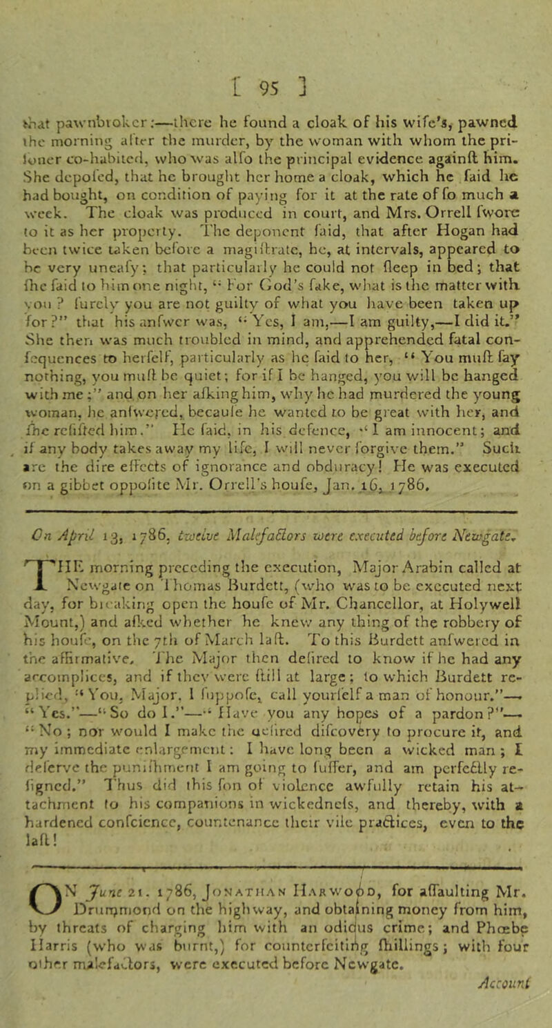 pawnbvokcr;—there he found a cloak of his wife's, pawned ihe morning after the murder, by the woman with whom the pri- loucr co-habiicd, wlro was alfo the principal evidence againft him. She depofed, that he brought her home a cloak, which he faid he had bought, on condition of paying for it at the rate of fo much a. week. The cloak was produced in court, and Mrs. Orrell Iworc to it as her property. The deponent faid, that after Hogan had been twice taken before a magii'hratc, he, at intervals, appeared to be very uneafy, that particularly he could not fleep in bed; that ihe faid to him one night, For God’s fake, what is the matter with, vou ? furclv you are not guilty of what you have been taken up for?” that his anfwcr was, ‘*Yes, 1 am,—I am guilty,—I did it.” She then was much troubled in mind, and apprehended fatal con- fcquences to herfelf, particularly as he faid to her, “ You mull fay' nothing, you mull; be quiet; for if I be hanged, you will be hanged with me and, on her afking him, why he had murdered the young woman, he aniwered, becaule he wanted to be great with her, and fhc rcfifted himHe laid, in his defence, 1 am innocent; and ^ if any body takes away my life, I will never forgive them.” Suck are the dire effects of ignorance and obduracy! Fie was executed on a gibbet oppofite Mr. Orrell's houfe, Jan. 1786. On April 13, 1786, izoeive Malefactors were e.xecuted before Newgate^ The morning preceding the c.xecution. Major Arabin called at Ncw'gale on 1 homas Burdett, (who waste be executed next day, for bicaking open the houfe of Mr. Chancellor, at Holywel! Mount,) and afkcd whether he knew any thing of the robbery of his houfe, on the ytli of March la ft. To this Burdett anfwercd in the affirmative. J'he Major then defircd to know if he had any accomplices, and if thev were {'till at large: lo which Burdett re- plied, '‘You, .Major, I fuppofe, call yourl’elf a man of honour.”—. “Yes.”—“So do I.”—“Have you any hopes of a pardon?”— “ No ; nor w'ould I make the ucfircd difeovery to procure it, and my immediate enlargement; I have long been a wicked man ; I Heferve the puniihment I am going to fulfer, and am perfcflly re- ligncd.” Thus did this fon of violence awfully retain his at- tachment to his companions in wickednels, and thereby, with a hardened confcicncc, countenance ihcir vile pratlices, even to the laR! ON 21. 1786, Jonathan H.\rwoGd, for alTaulting Mr. Dntnjmond on the highway, and obtaining money from him, by threats of charging him with an odidus crime; and Pheebe Harris (who was burnt,) for countcrfcitli^g fhillings ; with four Qihr.r malefaClors, were executed before Newgate.