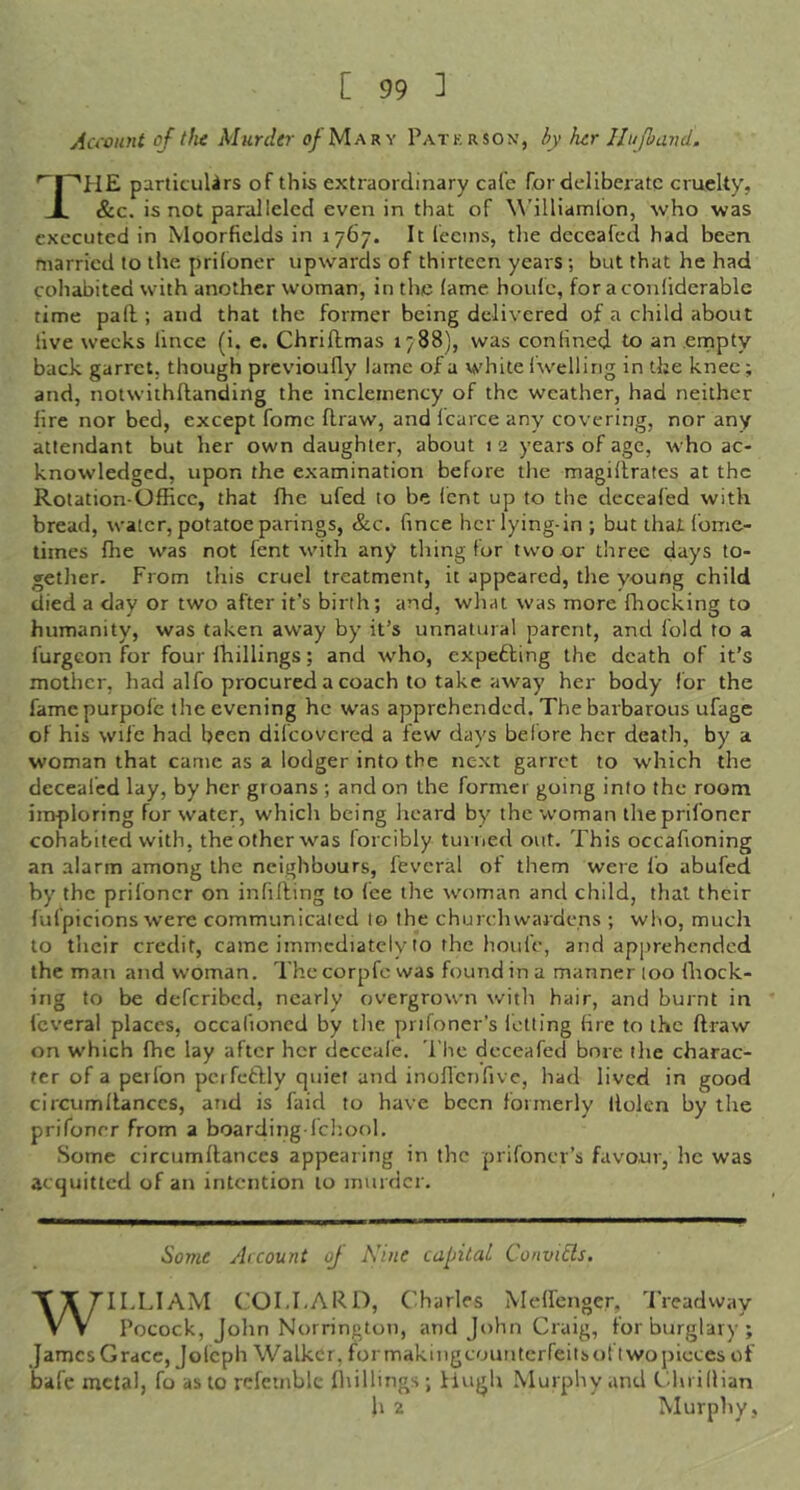 Aa'ount of t fie Murder of Mary Paterson’, iy her llufband. '^I~'P1E particuUrs of this extraordinary cafe for deliberate cruelty, JL &c. is not paralleled even in that of W’illiamlbn, who was executed in Moorfields in 1767. It leeins, the deceafed had been married to the priloner upwards of thirteen years; but that he had cohabited with another woman, in the lame houlc, for a conliderable time pall; and that the former being delivered of a child about live weeks lince (i. e. Chriftmas 1788), was conHned to an ernpty back garret, though previoufly lame of a white Iwelling in the knee; and, notwithflanding the inclemency of the weather, had neither lire nor bed, except fome draw, and Icarce any covering, nor any attendant but her own daughter, about 12 years of age, who ac- knowledged, upon the examination before the magillrates at the Rotation OfEcc, that fhe ufed to be lent up to the deceafed with bread, water, potatoe parings, &c. fince her lying-in ; but that fomc- times die was not fent with any thing for two or three days to- gether. From this cruel treatment, it appeared, the young child died a day or two after it’s birth; and, what was more flrocking to humanity, was taken away by it’s unnatural parent, and fold to a furgGon for four Ihillings; and who, expefting the death of it’s mother, had alfo procured a coach to take away her body for the famepurpolc the evening he was apprehended. The barbarous ufage of his wife had been difeovered a few days before her death, by a woman that came as a lodger into the next garret to which the decealed lay, by her groans ; and on the former going into the room imploring for water, which being heard by the woman the priloner cohabited with, the other was forcibly turned out. This occafioning an alarm among the neighbours, fevcral of them were fo abufed by the priloner on infilling to fee the woman and child, that their lufpicions were communicated to the churchwardens ; who, much to their credit, came immediately to the houfe, and apprehended the man and woman. Thecorpfe was found in a manner too Ihock- ing to be deferibed, nearly overgrown with hair, and burnt in feveral places, occalioned by the prifoner's letting fire to the llraw on which fhe lay after her dcceufe. The deceafed bore the charac- ter of a perfon pcifctlly quiet and inofl’enfive, had lived in good circumllanccs, and is faid to have been formerly llolcn by the prifoner from a boarding-fchool. Some circumllanccs appearing in the prifoner’s favour, he was acquitted of an intention to murder. Some Arcount oj A’ine capital Convi6ls. WILLIAM (.’OLLARD, (lharles Melfenger, 'J’rcadway Pocock, John Norrington, and John Craig, for burglary; James Grace, Jolcph Walker, formakingcounterfeitsoftwo pieces of bafe metal, fo as to refcinble fliillings; Hugh Murphy and Chrifiian h 2 Murphy ,