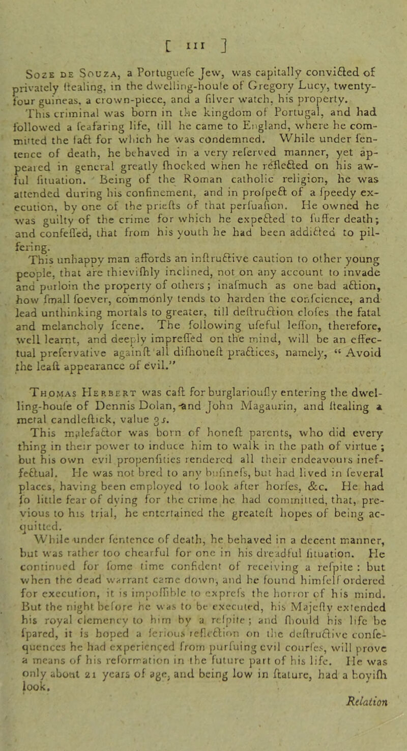 SozE DE Souza, a Portugucfe Jew, was capitally convifled of privately (tealing, in the dwclling-houle of Gregory Lucy, twenty- four guineas, a crown-piece, and a filver watch, his property. This criminal was born in the kingdom of Portugal, and had followed a feafaring life, till he came to England, where he com- mitted the faft for which he was condemned. While under fen- tencc of death, he behaved in a very referved manner, yet ap- pealed in general greatly fhocked when he reflcfted on his aw- ful fituation. Being of the Roman catholic religion, he was attended during his confinement, and in profpeft of a Ipeedy ex- ecution, by one of the priefts of that perl'uafion. He owned he was guilty of the crime for which he expefted to fuffer death; and confefl'ed, that from his youth he had been additfed to pil- fering. This unhappy man affords an inftruftive caution to other young people, that are thievilhly inclined, not on any account to invade and purloin the property of others; inafmuch as one bad aftion, how fmall foever, commonly tends to harden the confidence, and lead unthinking mortals to greater, till dellruftion clofes the fatal and melancholy fcenc. The following ufeful leffon, therefore, well learnt, and deeply impreffed on the mind, will be an effec- tual prefervative againft all diflioneft praftices, namely, “Avoid the leafl. appearance of evil.” Thomas Herbert was caff for burglarioufiy entering the dwel- ling-houfe of Dennis Dolan,-and John Magaurin, and Healing a metal candleftick, value gr. This mplefattor was born of honeft parents, who did every thing in their power to induce him to walk in the path of virtue ; but his own evil propenfities rendered all their endeavours inef- feflual. He was not bred to any biifinefs, but had lived in leveral places, having been employed to look after horfes, &c. He had fo little fear of dying for the crime he had cominitled, that, pre- vious to his trial, he entertained the greatelt hopes of being ac- ejuitted. While under fentence of death, he behaved in a decent manner, but was rather too chearful for one in his dreadful fituation. He continued for fome time confident of receiving a refpite : but when the dead warrant came down, and he found himfelfordercd for execution, it is impoinhlc to exprefs the horror of his mind. But the night bclore he was to be executed, his Majcfly extended his royal clemency to him hy a rdpife ; and fliould his life be fpared, it is hoped a leriou.s reflcdlion on tlie deflrudfivc confe- qucnccs he had experienced from purluingevil courfes, will prove a means of his reformation in the future part of his life. He was only about 21 years of age, and being low in feature, had a hoviffi look. Relation