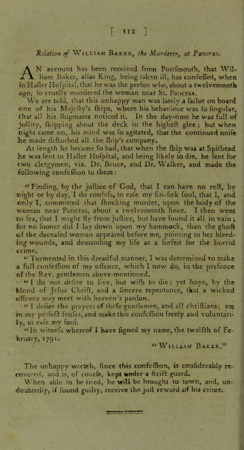 [ ”2 ] Relation of William Baker, the Murderer, at Pancras, An account has been received from Porlfmouth, that Wil- liam Baker, alias King, being taken ill, has confeffed, when in Hafler Hofpitaljthat he was the perfon who,about a twelvemonth ago,' fo cruelly murdered the woman near St. Pancra*. We are told, that this unhappy man was lately a Tailor on board one of his Majclly’s fhips, where his behaviour was fo lingular, that all his Ihipmates noticed it. In the day-time he was full of jollity, Ikipping about the deck in the highell glee ; but when night came on, his mind was fo agitated, that the continued noife he made diflurbed all the fhip’s company. At length he became fo bad, that when the Ihip was at Spithead he was fent to Haflcr Hofpital, and being likely to die, he fent for two clergymen, viz. Dr. Bruce, and Dr. Walker, and made the following confefiion to them : “ Finding, by the juflice of God, that I can have no reft, by night or by day, I do confefs, to eale my fin-fick foul, that 1, and only I, committed that fhocking murder, upon the body of the woman near Pancras, about a twelvemonth fince. I then went to Tea, that I might fly from juftice, but have found it all in vain ; for no fooncr did I lay down upon my hammock, than the ghoft of the deceafed woman appeared before me, pointing to her bleed- ing wounds, and demanding my life as a forfeit for the horrid crime. “ Tormented in this dreadful manner, I was determined to make a full confelfion of my offence, which I now do, in the prefence of the Rev. gentlemen above-mentioned. - “ I do not defire to live, but wifh to die; yet hope, by the blood of Jelus Chriff, and a Gncere repentance, that a wicked offence may meet with heaven’s pardon, , “ I defire the prayers of ihcfc gentlemen, and all chriftians; ara in my perfefl fenfes,and make this confeffion freely and voluntari- ly, to cafe my foul. “In witnefs whereof I have figned my name, tfie twelfth of Fe- bruary, 1791. I “WiLLiAM BaKER.’^ The unhappy wretch, fince this confeffion, is confiderably re- covered, and is, of courfe, kept under a drift guard. When able to be tried, he will be brought to town, and, un- doubtedly, if found guilty, receive the jull reward of his crime.