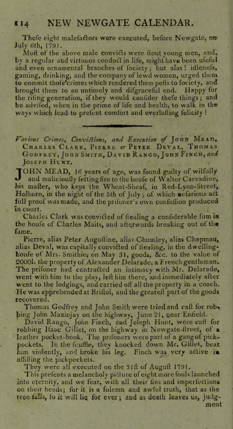 Thefe eight malef’aftors were exeputed, before Newgate, ot» July 6th, 1791. Moft of the above male convidls were ftout young men, and, by a regular and virtuous condufl in life, might have been ufelul and even ornamental branches of fociety; but alas 1 idlenefs, gaming, drinking, and thecompany of lewd women, urged them to commit thofe'crimes which rendered them pells to fociety, and brought them to an untimely and difgraceful end. Happy for the riling generation, if they would conlider thefe things ; and be adviled, when in the prime of life and health, to walk in the ways which lead to prefent comfort and everlalling felicity ! Karious Crimes^ ConviHlonSy and Execution of John Mead, Charles Clark, Pierre or Peter Deval, Thomas GodEREY, John Smith, David Rang0, John Finch, and Joseph Hunt. JOHN MEAD, 16 years of age, w'as found guilty of w'ilfully and malicioully fettingfire to the houfe of Walter Carvadine, his mailer, who kept the Wheat-Sheaf, in Red-Lyon-Street, Holborn, in the night of the 5 th of July; of which Befarious a£l full proof was made, and the prifoner’s own confellion produced in court. Charles Clark was convifled of fiealing a confiderable fum in the houfe of Charles Mails, and afterwards breaking out of the fame. Pierre, alias Peter Augufllne, alias Chumley, alias Chapman, alias Deval, was capitally convidled of Healing, in the dwelling- houfe of Mrs. Smithicj on May 31, goods, &c. to the value of 20001. the property of Alexancler Dcuirade, a French gentleman. The prifoner had contradlcd an intimacy with Mr. Delarade, went with him to the play, left him there, and immediately after went to the lodgings, and carried off all the property in a coach. He was apprehended at Briftol, and the greatefl part of the goods recovered. Thomas Godfrey and John Smith were tried and call for rob^. |)ing John Mazinjay on the highway, June2l, tjear Enfield. David Range, John Finch, dud Jol'eph Hunt, were call for robbing Ilaac Gillet, on the highway in Ncw’gate-llreet, of a leather pocket-book. The priibners were part of a gangof pick- pockets. In the fcuffle, they knocked down Mr. Gillet, beat him violently, and broke his leg. Finch was very adivc ia aflifting the pickpockets. They were all executed on the 3 iff of Augufl 1791. This prefents a melancholy pi6iure ofeight more fouls launched Into eternity, and we fear, with all their fins and imperfections on their heads; for it is a folemn and awful truth, that as the tree falls, fo it will Uq for ever; and as death leaves us, judg- ment