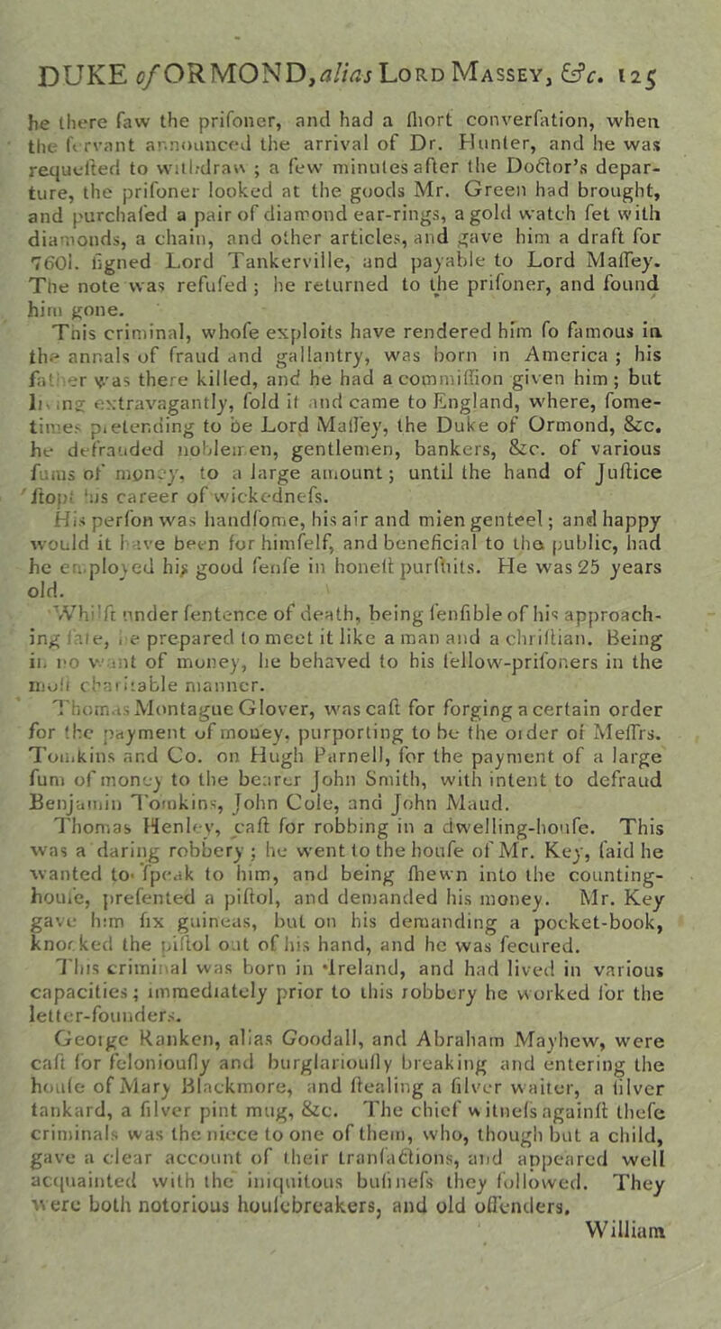 he there faw the prifoiier, and had a fliort converfation, when the ft rvant announced the arrival of Dr. Plunter, and he was requelted to wiil-drav\ ; a few minutes after the Dodor’s depar- ture, the prifoner looked at the goods Mr. Green had brought, and purchafed a pair of diamond ear-ring.s, a gold watch fet with diamonds, a chain, and other article.^, and gave him a draft for 7601. hgned Lord Tankerville, and payable to Lord MalTey. The note was refufed ; he returned to the prifoner, and found him gone. Tnis criminal, whofe exploits have rendered him fo famous in the annals of fraud and gallantry, was born in America ; his father y.'as there killed, and he had acommiffion given him; but ;ng extravagantly, fold it and came to England, where, fome- times pietending to be Lord Mall'ey, the Duke of Ormond, &c. he defrauded noldeir.en, gentlemen, bankers, &c. of various fuius of money, to a large amount; until the hand of Juftice ' ftopl ‘us career of vvickednefs. His perfoH was handfome, his air and mien genteel; and happy would it have been for himfelf, and beneficial to tha public, had he eri.plo\ed hi): good feiife in honelt purlliits. He was 25 years old. WhiTt under fentence of death, being ienfible of his approach- ing iate, l e prepared to meet it like a man and a chriflian. Being in no want of money, he behaved to his fellow'-prifoners in the nio!l chariiable manner. 'I'hom.ss Montague Glover, wascaft for forging a certain order for the payment of money, purporting to be the oider or MelTrs. Tomkins and Co. on Hugh Parnell, for the payment of a large fum of money to the bearer John Smith, with intent to defraud Benjamin Tonrkins, John Cole, and John Maud. I'homas Henley, yaft for robbing in a dwelling-honfe. This was a daring robbery ; he went to the houfe of Mr. Key, laid he wanted to- fpeak to him, and being fliewn into the counting- home, prefented a piftol, and demanded his money. Mr. Key gave him fix guineas, but on his demanding a pocket-book, knocked the piilol out of his hand, and he was fecured. This criminal was born in ‘Ireland, and had lived in various capacities; unraedidtcly prior to this robbery he worked ibr the letter-founder.s. Geoige Ranken, alias Goodall, and Abraham Mayhew, were caft for felonioufly and burglarioully breaking and entering the houfe of Mary Blnckmore, and ffealing a filvcr w aiter, a iilver tankard, a filvcr pint mug, &c. The chief w itnefs againfi: thefe criminals was the niece to one of them, who, though but a child, gave a clear account of their tranlablions, and appeared well acquainted with the iniquitous bulinefs they followed. They w ere both notorious houlcbrcakers. and old oQcnders, William