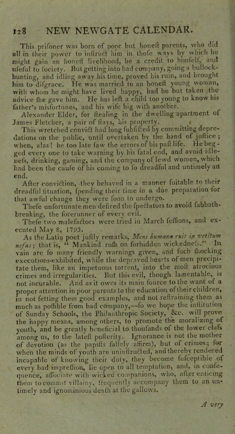 This prifoner was born of poor but honed parents, who did all in their power to inflrud him in thofe ways bv which he might gain an honell livelihood, be a credit to himrelt, and iifeful to fociety. But getting into bad company, going a bullock- bunting, and idling away his time, proved his rum, and brought him to difgrace. He was married to an honell young woman, with whom he might have lived happy, had he but taken the advice flie gave him. He has left a child too young to know his father’s misfortunes, and his wife big with another. Alexander Elder, for dealing in the dwelling'apartment of James Fletcher, a pair of days, bis properly. ^ i This wretched convifl had long fubfided by committing depre- dations on the public, until overtaken by the hand of judice ; vvljen, alas! he too late faw the errors ot his pad life. Fie beg- ged every one to take warning by his fatal end, and avoid idle- nefs, drinking, gaming, and the company of lewd women, which had been the caufe of his coming to fo dreadful and untimely an end. After convidlion, they behaved in a manner fuitable to their dreadful iituation, fpending their time in a due preparation tor that awful change they were foon to undergo. Thefe unfortunate men defired the fpedlators to avoid fabbath- breaking, the forerunner of every evil. Thefe two malefaclors were tried in March feffions, and ex- ecuted May S, 1793. As the Latin poet judly remarks. Mens humana rult ijt 'veiiJum nefas\ that is, “ Mankind ruth on forbidden wickedne's.” In vain are fo many friendly svarnings given,, and fuch fl'iocking cxecutions-exhibited, while the depraved hearts of men precipi- tate them, like an impetuous torrent, into the moft atrocioiu crimes and irregularities. But this evil, though lamentable, is not incurable. And as it owes its main fource to the want of a proper attention in poor parents to the education of their children, in not fetting them good examples, and not reftraining them as much as poflible from had company,—fo we hope the inftilution of Sunday Schools, the Philanthropic Society, &c. will prove the happy means, among others, to promote the morabzing of youth, and be greatly beneficial to thoufands ot the lower clafs among us, to the latcft poficrity. Ignorance is not the mother of devotion (as the papifls fallely affirm), but of crimes4 for when the minds of youth are uninfiriuSled, and thereby rendered incapable of knowing their duly, they become fufceplible of every bad imprethon, lie open to all temptation, and, in confe- quence, affiociate with wicked companions, who, after enticing them to commit villainy, frequently accompany them to an un- timely and ignominious death at the gallows. very