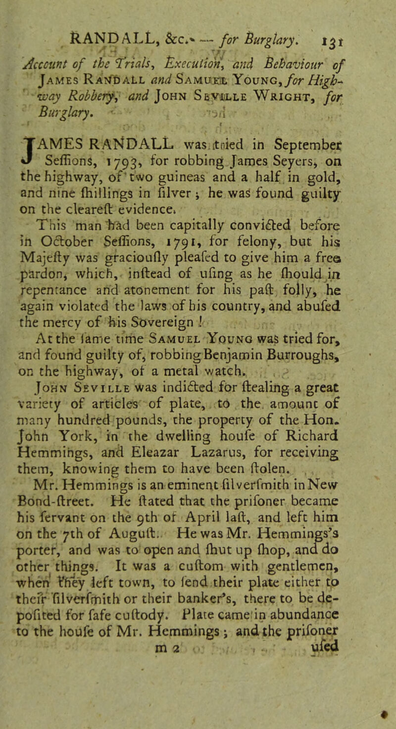 Randall, &c*» — for Uurgtary, Account of the ^rials^ ^xecutio'n\ and Behaviour of James Rai^daLl and Samueil Yovug^ for High- ivay Robbery, and John SevoiLle Wright, for Burglary. .i JAMES RANDALL was.ttnied in Septembef Seffions, 1793, for robbing James Seyersj on the highway, of‘two guineas and a half, in gold, and nine (hillings in filver j he was found guilty on the cleared; evidence. This man'had been capitally convicted before in Odober Seffions, 1791, for felony, but his Majefty was gracioudy pleafcd to give him a frea pardoPj which, inftead of ufing as he (hould in repentance and atonement for his pad: folly, he again violated the laws of his country, and abufed. the mercy of his Sovereign J At the lame time Samuel Young was tried for, and found guilty of, robbing Benjamin Burroughs, on the highway, of a metal watch. . , John Seville was indided for dealing a great variety of articles of plate, to the, amount of many hundred pounds, the property of the Hon. John York, in the dwelling houfe of Richard Hemmihgs, and Eleazar Lazarus, for receiving them, knowing them to have been ftolen. Mr. Hemmings is an eminent filverfmith in New Bond-dreet. He dated that the prifoner became his fervant on the 9th of April lad, and left him on the 7th of Augud,. HewasMr. Hemmings’s porter, and was to open and (but up (hop, ana do other things. It was a cudom with gentlemen, when Vhe'y left town, to fend their plate either tp thefr ’filverfmith or their banker’s, there to be de- pofited for fafe cudody. Plate camedn abundance to the houfe of Mr. Hemmings j and the prifoner