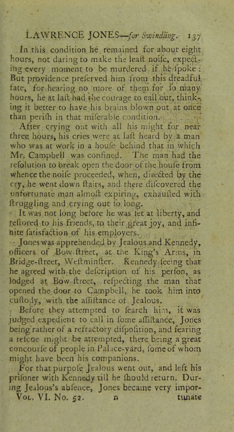 In this condition he remained for about eight hours, not daring to make the leafl noifc, expec^r ihg every moment to be murdered if he fpoke : Rut providence preferved him from this dreadful late, for hearing no njore of them for fo rhany hours, he at laft had the courage to call out, think-v ing it better to have his brains blown out at once than perifh in that miferablc condition. . , • ' After crying out with all his might fot near three hours, his cries were at laft heard by a man who was at work in a houfe behind that in whigh Mr. Campbell was confined. The man had the refolution to break open the door of the houfe from whence the noife proceeded, when, dir^efted by the cry, he went down flairs, and there difcovered the unfortunate man almoft expiring, cxhaiifted with ftruggling and crying out lo long. It was not long before he was let at liberty, and feftored to his friend.?, to their great joy, and infi- nite fatisfadlion of his ernployers. - Jones was appre.hended by Jealous.and Kennedy, officers of Bow-ftreet, at the King’s Arms, in Bridge-ftreer, Weftminfter. Kennedy feeing that he agreed with the defeription of his perfon, as lodged at Bow. ftreer, refpcdling the man that opened the door to Campbell, he took him into cuftody, with the affiftance of Jealous. Before they attempted to fearch hi.m, it was judged expedient to call in fome affiftance, Jones being rather of a refractory difpofuion, and fearing a refeue might be attempted, there being a great Goncourfe of people in Palace-yard, fome of whom might have been his companions. For thatpurpoft? Jealous went our, and left his prifoner with Kiennedy till he fhouM return. Dur- ing Jealous’s abfence, Jones became very impor- VoL. VI. No. 52. n tiuiat«