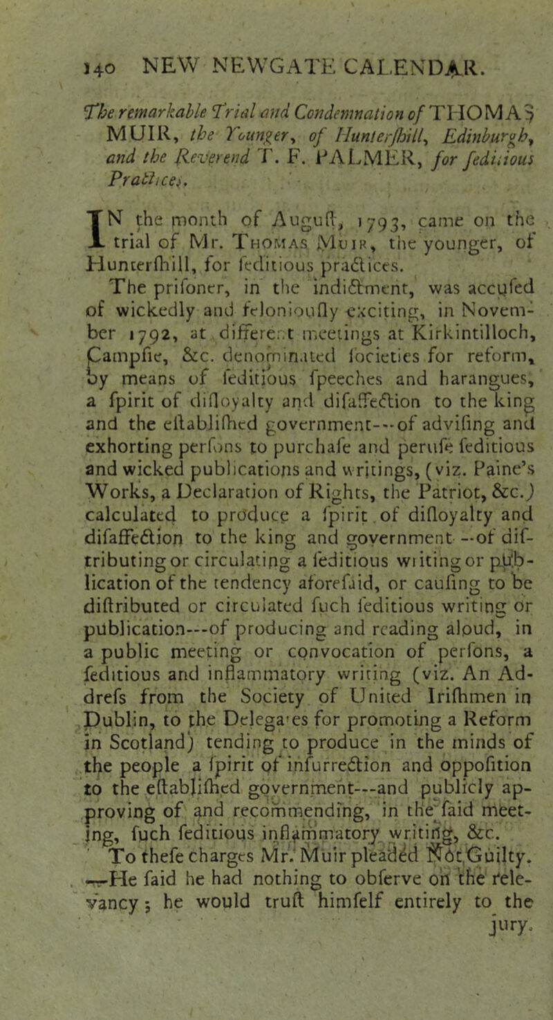 'The remarkable Trial and Condetnnalion f^/THOMA^ MUIR, the Younger^ oj HunterJJjill^ Edinburgh^ and the hUevpend T. F. FALMER, for fediiious Pratiice). IN the fDonth of Augufl^ 1793, came on the trial of Mr. Thomas jVlhiR, the younger, of Hunterfhill, for fcclitious praftices. The prifoner, in the indi6tmcnt, was accpfed of wickedly and felonioufly CAciting, in Novem- ber 1792, at different mceiings at Kirkintilloch, Campfie, &c. denominated iocieties for reform, by means of feditious fpeeches and harangues, a fpirit of dilloyalty arid difaffeftion to the kin^ and the ellablin-icd governmenc-'-of advifing and exhorting perfons to purchafe and perufe feditious and wicked publications and writings, (viz. Paine’s Works, a Declaration of Rights, the Patriot, &c. j calculated to produce a fpirit of diQoyalty and difaffedion to the king and government —of dif- tributingor circulating a feditious wiitingor pp!b- lication of the tendency aforefaid, or caufing to be diftributed or circulated fuch feditious writins: or publication—of producing and reading aloud, in a public meeting or convocation of perfons, a feditious and inflammatory writing (viz. An Ad- drefs from the Society of United Irifhmen iq Dublin, to the Delegates for promoting a Reform in Scotland) tending to produce in the minds of the people a fpirit of infurredfion and oppofition to the eftablifhed goyernmeht—and publicly ap- proving of and recommending, in th‘e”faid meet- ing, fuch feditious inflammatory writing, &c. To thefe charges Mr.* Muir pleaded Guilty. -^r-He faid he had nothing to obferve oh the Rele- vancy ; he would truft himfelf entirely to the jury.