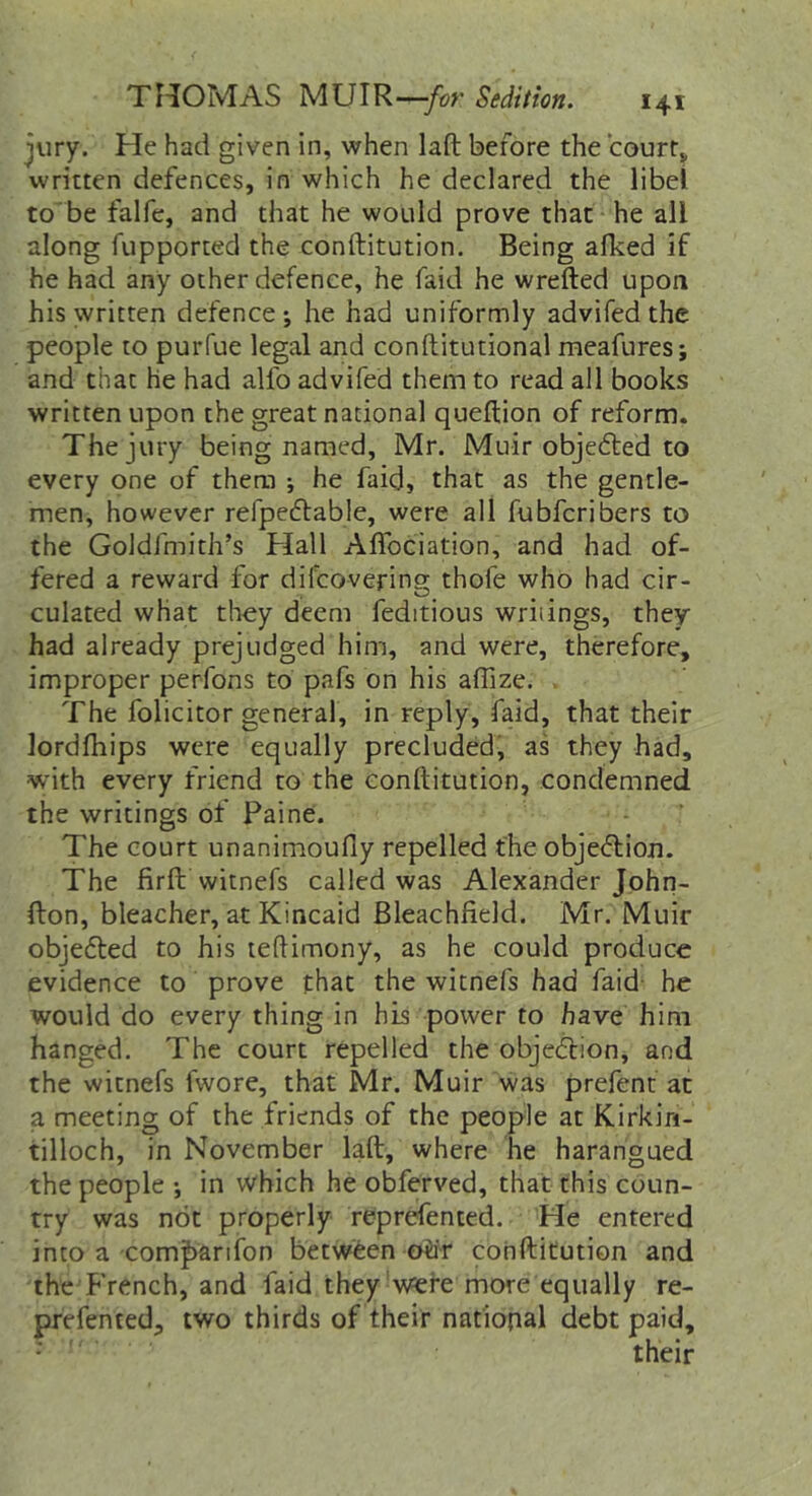 jury. He had given in, when laft before the courts written defences, in which he declared the libel to'be falfe, and that he would prove that he all along fupported the conftitution. Being alked if he had any other defence, he faid he wrefted upon his written defence; he had uniformly advifed the people to purfue legal and conftitutional meafures; and that he had alfo advifed them to read all books written upon the great national queftion of reform. The jury being named, Mr. Muir objefted to every one of them ; he faid, that as the gentle- men, however refpecflable, were all fubfcribers to the Goldfmith’s Hall Afibciation, and had of- fered a reward for difcovering thofe who had cir- culated what they deem feditious writings, they had already prejudged him, and were, therefore, improper perfons to pafs on his affize. , The folicitor general, in reply, faid, that their lordfhips were equally precluded, as they had, with every friend to the conftitution, condemned the writings of Paine. The court unanimoufly repelled the objedlioji. The firfl: witnefs called was Alexander John- fton, bleacher, at Kincaid Bleachfield. Mr. Muir obje6ted to his teftimony, as he could produce evidence to prove that the witnefs had faid- he would do every thing in his power to have him hanged. The court repelled the objection, and the witnefs fwore, that Mr. Muir was prefent at a meeting of the friends of the people at Kirkin- tilloch, in November laft, where he harangued the people ; in which he obferved, that this coun- try was not properly reprefented. He entered into a com^arifon between ob'r conftitution and the French, and faid they'were more equally re- prefented, two thirds of their national debt paid, ' their