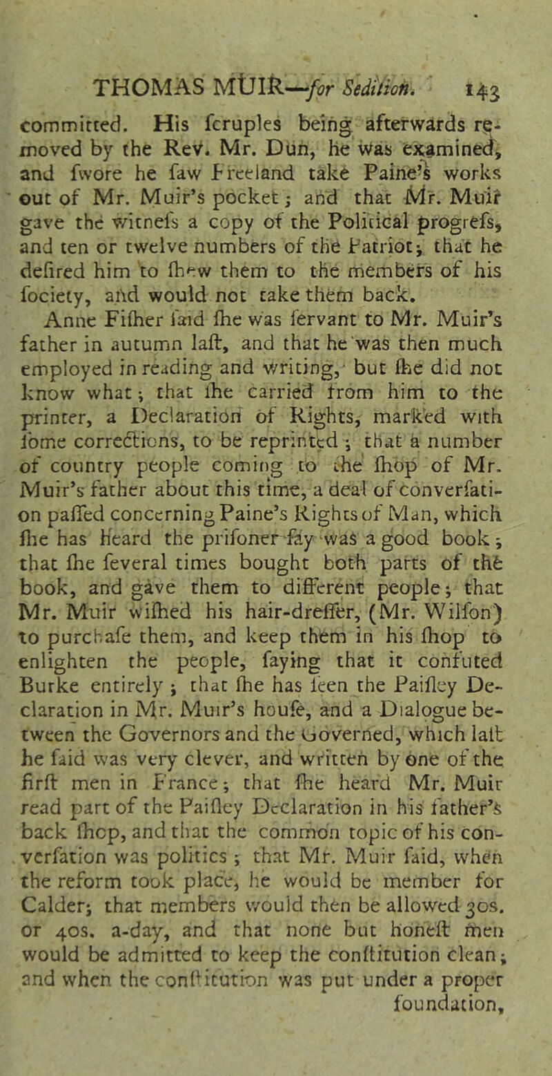 committed. His fcruples being afterwards re- moved by the Rev. Mr. Dun, he was examined, and fwore he faw f reeland take Paine’s works out of Mr. Muir’s pocket; and that iV^'r. Muir gave the witnefs a copy of the Political progrefs, and ten or twelve numbers of the Patriot; that he defired him to fhew them to the nriembers of his focieiy, ai\d would not cake them back. Anne Fiiher laid ihe was fervant to Mr. Muir’^s father in autumn laft, and that he was then much employed in reading and v/ricing, but ihe did not know what; that ihe carried from him to the printer, a Declaration of Rights, marked with ibme corre6tions, to be reprinted ; that a number of country people coming to the ihop of Mr. Muir’s father about this time, a deal of converfaci- on paiTed concerning Paine’s Rights of Man, which file has Heard the prifoner-fay -was a good book ; that file feveral times bought both parts of thfe book, and gave them to difiFerent people; that Mr. Muir vviihed his hair-drelfer, (Mr. Wilfon) to purchafe them, and keep them in his fliop to enlighten the people, faying that it confuted Burke entirely ; that fhe has Icen the Paifiey De- claration in Mr. Muir’s houfe, and a Dialogue be- tween the Governors and the Governed, which latfc he faid was very clever, and written by one of the firfl: men in France; that fhe heard Mr. Muir read part of the Paifley Declaration in his father’s back Ihcp, and that the common topic of his con- verfation was politics ; that Mr. Muir faid, when the reform took place, he would be member for Caider; that members v/ould then be allowed 30s. or 40s. a-day, and that none but honeft men would be admitted to keep the confiitucion clean; and when the confiitution was put under a proper foundation.