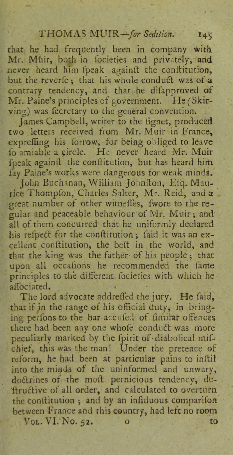 that he had frequently been in company with Mr. Mhir, both in focieties and privately, arid never heard him fpeak againft the conltiturion, but the reverfe ; that his whole conduct was of a contrary tendency, and that he difapproved of Mr. Paine’s principles of government. He^Skir- ving) was fecretary to the general convention. James Campbell, writer to the fignet, produced two letters received from Mr. Muir in France, expreffing his forrow, for being obliged to leave fo amiable a circle. He never heard Mr. Muir fpeak againit the conftitution, but has heard him fay Paine’s vvorks were dangerous for weak minds. John Buchanan, William Johnfton, Elq. Mau- rice Thompfon, Charles Salter, Mr. Reid, and a great number of other wifneffes, fwore to the re- gular and peaceable behaviour of Mr. Muir-, and all of them concurred that he uniformly declared his refpect for the conftitution; faid it was an ex- cellent conftitution, the beft in the world, and that the king was the father of his people; that upon all occafions he recommended the fame principles to the different focieties with which he alfociated. < The lord advocate addreffed the jury. He faid, that if in the range of his official duty, in bring- ing perfons to the bar accufed of fimihr offences there had been any one whofe conducft was more peculiarly marked by the fpirit of-diabolical mif- chief, this was the man! Under the pretence of reform, he had been at particular pains to inftil into the minds of the uninformed and unwary, dodlrines of the moft pernicious tendency, de- ftructive of all order, and calculated to overturn the conftitution ; and by an infiduous comparifon between France and this country, had left no room VoL. VI. No. 52. o to