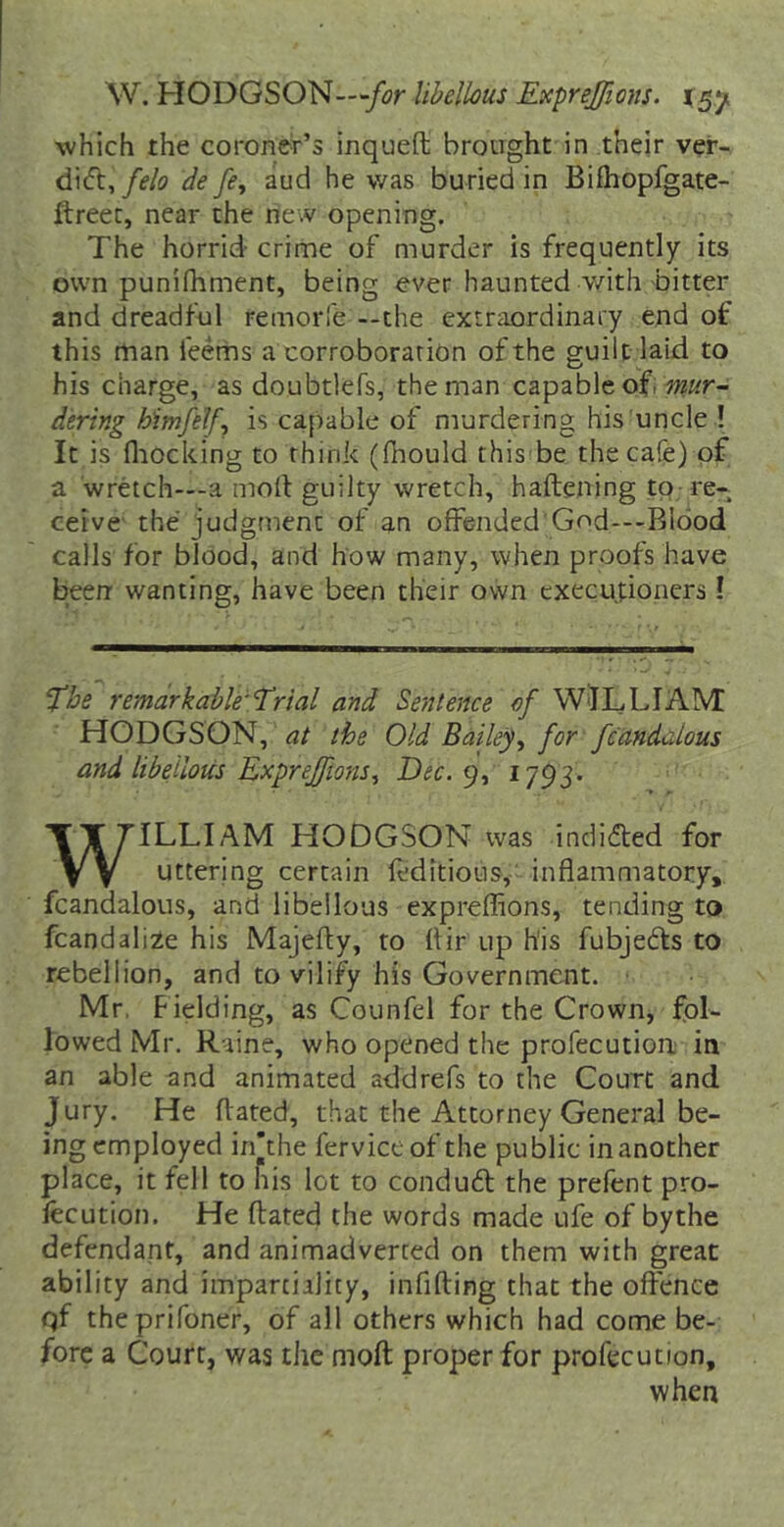 \V. HODGSON—/4?r libellous Exprejfions. which the coroner’s inqueft brotight in their ver- felo de fe, aud he was buried in Bifhopfgate- ftreec, near the new opening. The horrid- crime of murder is frequently its own punifhment, being ever haunted v/ith bitter and dreadful remorle --the extraordinary end of this man feems a corroboration ofthe guilt laid to his charge, as doubtlefs, the man capable ofi dering himfelf^ is capable of murdering his'uncle ! It is fliocking to think (fhould this be the cafe) of a wretch—-a mod guilty wretch, haftening tQ-re- ceive the judgment of an offended God---Bl6od calls for blood, and how many, when proofs have been- wanting, have been their own executioners! The remarkable'Trial and Sentence of WilLLIAIVI HODGSON, the Old Bailey^ for fcandclous and libellous Exprejftons^ Dec.^)^ I793- ILLIAM HODGSON was indidled for uttering certain feditious,' inflammatory, fcandalous, and libellous expreflions, tending to fcandali^e his Majefty, to ttir up h'is fubjedls to rebellion, and to vilify his Government. Mr, Fielding, as Counfel for the Crown, fol- lowed Mr. Raine, who opened the profecution in an able and animated addrefs to the Court and Jury. He ftated, that the Attorney General be- ing employed in’the ferviceof the public in another place, it fell to his lot to conduft the prefcnt pro- fecution. He ftated the words made ufe of bythe defendant, and animadverted on them with great ability and impartiility, infifting that the offence qf theprifoner, of all others which had come be- fore a Court, was the mofl proper for profecution. when