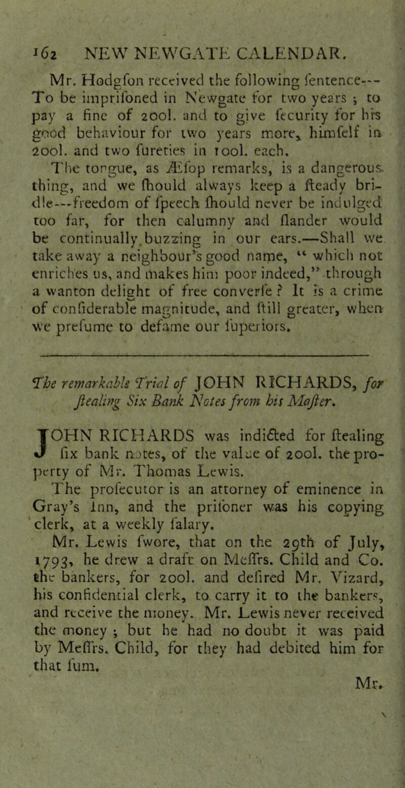 Mr. Hodgfon received the following fentence—- To be imprifoned in Newgate for two years ; to pay a fine of 200I. and to give fecurity for hre good behaviour for two years more^ hixnfelf in 200I. and two fureties in tool. each. 7'1'ie tongue, as Aiifop remarks, is a dangerous, thing, and we (hould always keep a fteady bri- dle—freedom of fpeech Ihould never be indulged too far, for then calumny and (lander would be continually.buzzing in our cars.—Shall we take away a neighbour’s good name, “ which not enriches us, and makes hint poor indeed,” through a wanton delight of free converl'e It fs a crime Vp> of confiderable magnitude, and ftill greater, when- O ' ^ ^ O * we prefumc to defame our luperiors. ^be remarkabls Trial of JOHN RICHARDS, for Jiealwg Six Batik flotes from his Majier. JOHN RICHARDS was indided for dealing fix bank notes, of tiie value of 200I. the pro- perty of Mr. Thomas Lewis. The prol'ecutor is an attorney of eminence in Gray’s Inn, and the prifoner was his copying ‘ clerk, at a weekly falary. Mr. Lewis fwore, that on the 29th of July, 1793, he drew a draft on MeiTrs. Child and Co. the bankers, for 200I. and defired Mr. Vizard, his confidential clerk, to carry it to the banker.', and receive the money. Mr. Lewis never received the money •, but he had no doubt it was paid by MelTrs. Child, for they had debited him for that funi. Mr.