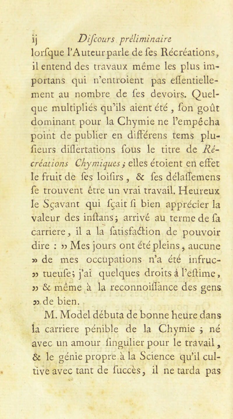 lorfque TAuteurparle de fes Récréations, il emend des travaux même les plus im- portans qui n’entroient pas eflentielle- ment au nombre de fes devoirs. Quel- que multipliés qu’ils aient été , fon goût dominant pour la Chymie ne l’empêcha point de publier en différens tems plu- fieurs dillèrtations fous le titre de iéé- créations Chymiques i elles étoient en effet le fruit de fes loifirs , & fes délaflemens fe trouvent être un vrai travail. Heureux le Sçavant qui fçait fi bien apprécier la valeur des inftansj arrivé au terme de fa •>» carrière, il a la fatisfaétion de pouvoir dire : ?:> Mes jours ont été pleins, aucune >3 de mes occupations n’a été infruc- 33 tueufe; j’ai quelques droits à l’efiime, 33 & même à la reconnoifiànce des gens 53 de bien. M. Model débuta de bonne heure dans la carrière pénible de la Chymie ; né avec un amour fingulier pour le travail, & le génie propre k la Science qu’il cul- tive avec tant de fuccès, il ne tarda pas