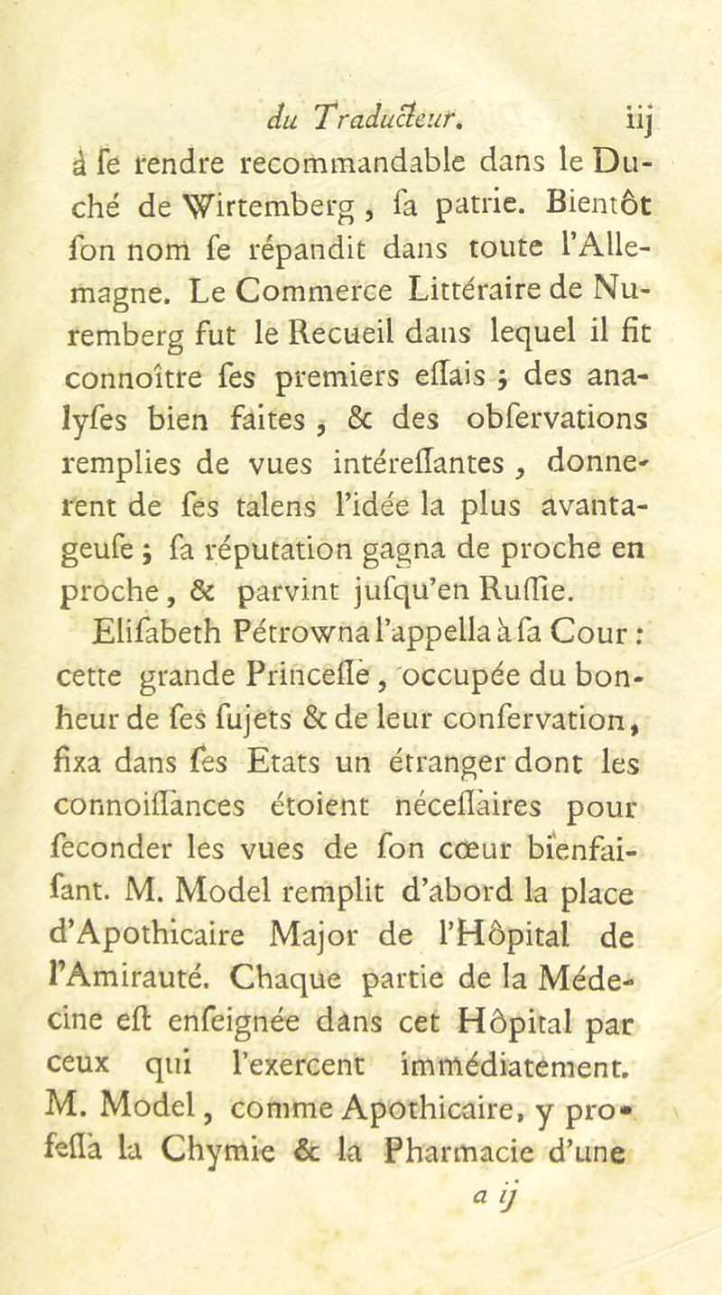 du Tradu^eur, iij â fe rendre recommandable dans le Du- ché de Wirtemberg , fa patrie. Bientôt fon nom fe répandit dans toute l’Alle- magne. Le Commerce Littéraire de Nu- remberg fut le Recueil dans lequel il fit connoître fes premiers eilais 5 des ana- lyfes bien faites , &amp; des obfervations remplies de vues intéreffantes , donne* rent de fes talens l’idée la plus avanta- geufe ; fa réputation gagna de proche en proche, &amp; parvint jufqu’en Ruiïîe. Elifabeth Pétrownarappellaàfa Cour .* cette grande Princeflè, occupée du bon- heur de fes fujets &amp; de leur confervation, fixa dans Tes Etats un étranger dont les connoifiances étoient néceiîàires pour féconder les vues de fon cœur bienfai- fant. M. Model remplit d’abord la place d’Apothicaire Major de l’Hôpital de l’Amirauté. Chaque partie de la Méde- cine efl enfeignée dans cet Hôpital par ceux qui l’exercent immédiatement. M. Model, comme Apothicaire, y pro» fefl'a la Chymie &amp; la Pharmacie d’une « Ij