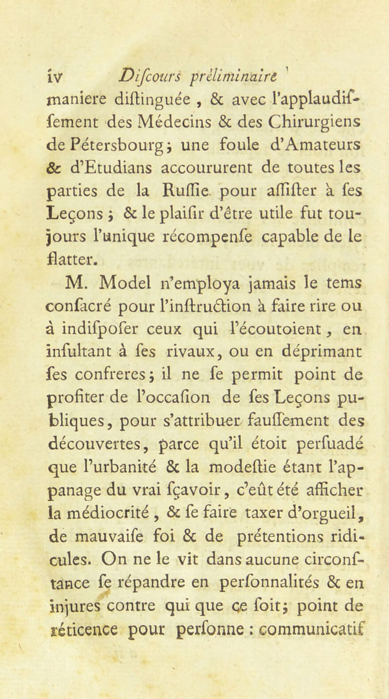 1 manière diftinguée , &amp; avec l’applaudif- fement des Médecins &amp; des Chirurgiens de Pétersbourg; une foule d’Amateurs &amp; d’Etudians accoururent de toutes les parties de la Rufïie. pour afTifter a fes Leçons ; &amp; le plaifir d’être utile fut tou- jours l’unique récompcnfe capable de le flatter. M. Model n’employa jamais le tems confacré pour l’inftrudlion à faire rire ou à indifpofer ceux qui l’écoutoient, en infultant à fes rivaux, ou en déprimant fes confreres; il ne fe permit point de profiter de l’occafion de fes Leçons pu- bliques , pour s’attribuer fauiïement des découvertes, parce qu’il étoit perfuadé que l’urbanité ôc la modeftie étant l’ap- panage du vrai fçavoir, c’eût été afficher la médiocrité , &amp; fe faire taxer d’orgueil, de mauvaife foi &amp; de prétentions ridi- cules. On ne le vit dans aucune circonf- tance fe répandre en perfonnalités &amp; en injures contre qui que çe foit; point de réticence pour perfonne : communicatif