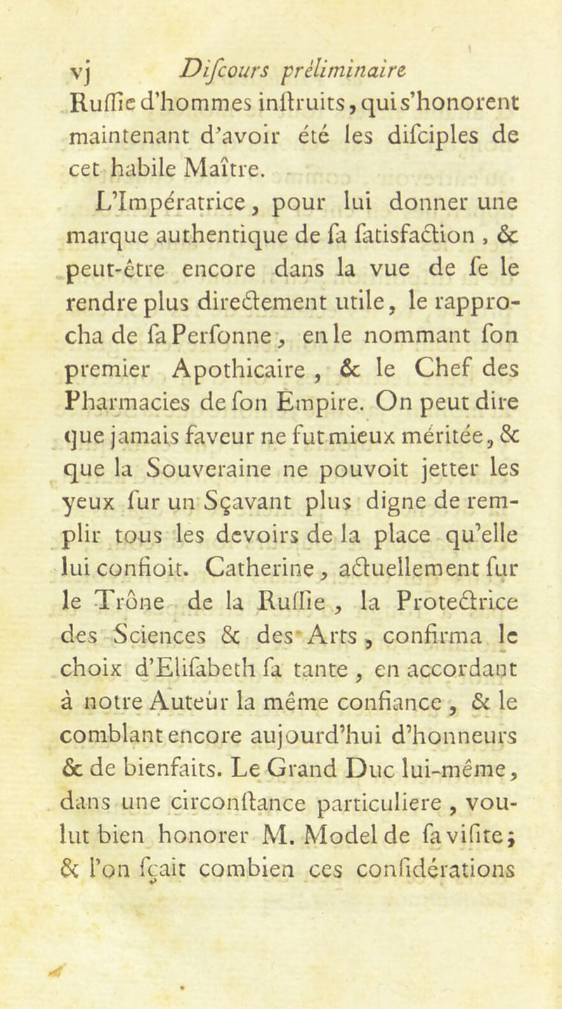 Rufîîe d’hommes inilruits, qui s’honorent maintenant d'avoir été les difciples de cet habile Maître. L’Impératrice, pour lui donner une marque authentique de fa fatisfacUon , &amp; peut-être encore dans la vue de fe le rendre plus diredement utile, le rappro- cha de fa Perfonne, en le nommant fon premier Apothicaire, &amp;; le Chef des Pharmacies de fon Empire. On peut dire que jamais faveur ne fut mieux méritée, &amp; que la Souveraine ne pouvoir jetter les yeux fur un Sçavant plus digne de rem- plir tous les devoirs de la place qu’elle lui confioit. Catherine, aduellement fur le Trône de la Ruffie , la Protedrice des Sciences &amp; des'Arts , confirma le choix d’EUfabeth fa tante , en accordant à notre Auteur la même confiance , &lt;Sc le comblant encore aujourd’hui d’honneurs &amp; de bienfaits. Le Grand Duc lui-même, dans une circondance particulière , vou- lut bien honorer M. Model de favifite; &amp; l’on feait combien ces confidérations