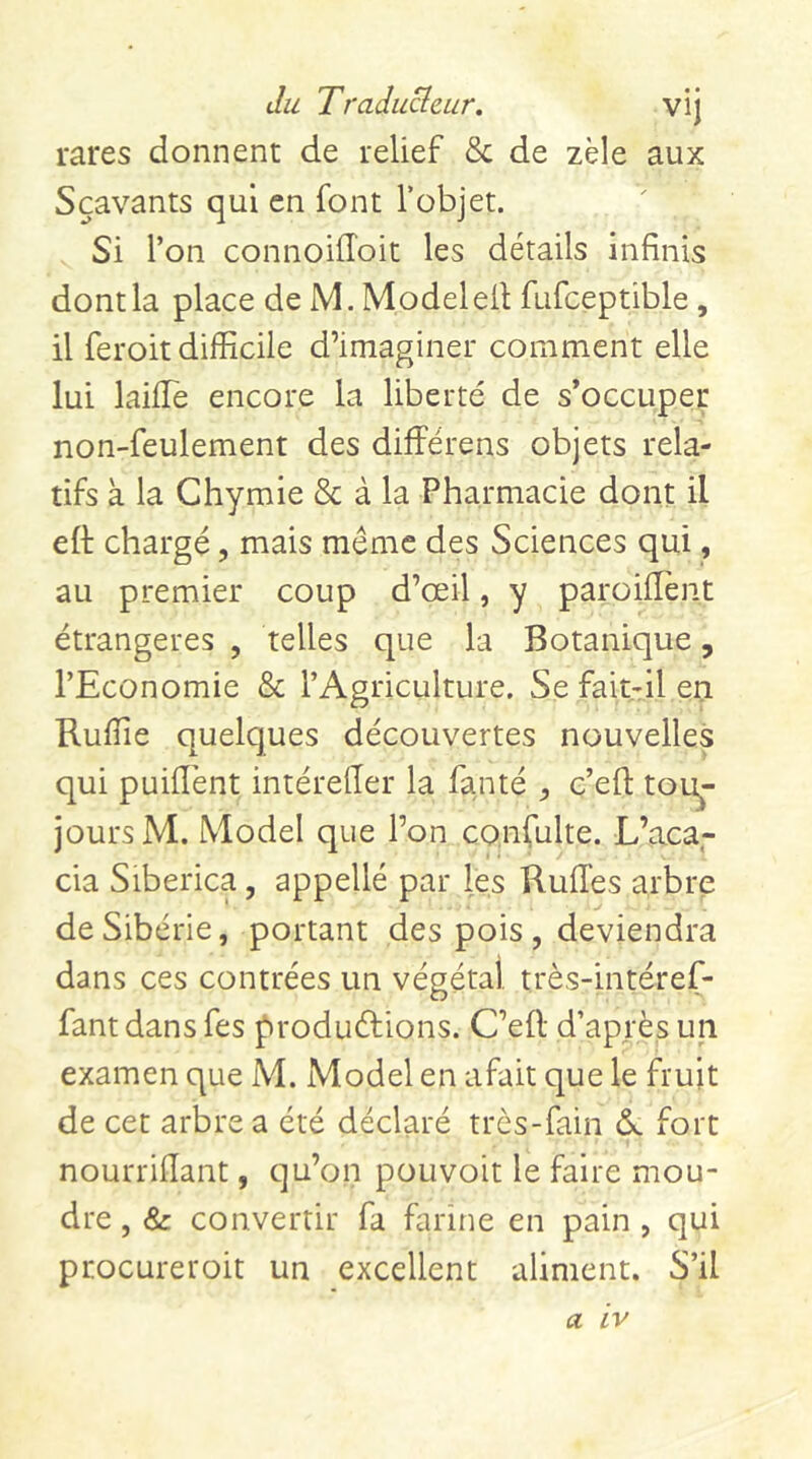 rares donnent de relief & de zèle aux Sçavants qui en font l’objet. Si l’on connoiiToit les détails infinis dont la place de M. Modeled fufceptible, il feroit difficile d’imaginer comment elle lui laiffie encore la liberté de s’occuper non-feulement des différens objets rela- tifs à la Chymie & à la Pharmacie dont il ed chargé, mais même des Sciences qui, au premier coup d’œil, y paroillent étrangères , telles que la Botanique, l’Economie & l’Agriculture. Se fait-il en Ruffie quelques découvertes nouvelles qui puiiïènt intérefier la fanté ^ c’efl: tou^- joursM. Model que l’on confulte. L’aca- cia Siberica, appelle par les Rudes arbre de Sibérie, portant des pois , deviendra dans ces contrées un végétal très-intéref- fantdans fes f^roduélions. C’ell d’après un examen que M. Model en afait que le fruit de cet arbre a été déclaré très-fain d fort nourrifiant, qu’on pouvoit le faire mou- dre , & convertir fa farine en pain , qui procureroit un excellent aliment. S’il