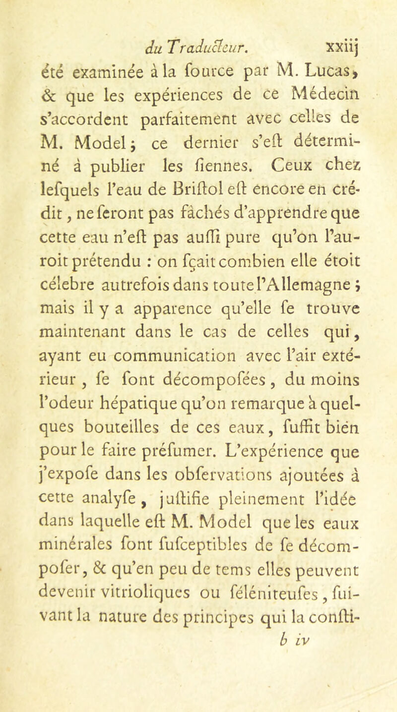 été examinée à la fouixe par M. Lucas> & que les expériences de ce Médecin s’accordent parfaitement avec celles de M. Model J ce dernier s’elt détermi- né à publier les fiennes. Ceux chez lefquels l’eau de Briftol eft encore en cré- dit , ne feront pas fâchés d’apprendre que cette eau n’eft pas auiïl pure qu’on l’au- roit prétendu : on fçait combien elle étoit célébré autrefois dans toute l’Allemagne ; mais il y a apparence qu’elle fe trouve maintenant dans le cas de celles qui, ayant eu communication avec l’air exté- rieur , fe font décompofées, du moins l’odeur hépatique qu’on remarque k quel- ques bouteilles de ces eaux, fuffit bien pour le faire préfumer. L’expérience que j’expofe dans les obfervations ajoutées à cette analyfe , julfifie pleinement l’idée dans laquelle eft M. Model que les eaux minérales font fufceptibles de fe décom- pofer, 8c qu’en peu de tems elles peuvent devenir vitrioliques ou féléniteufes , fui- vant la nature des principes qui la confti- b iv