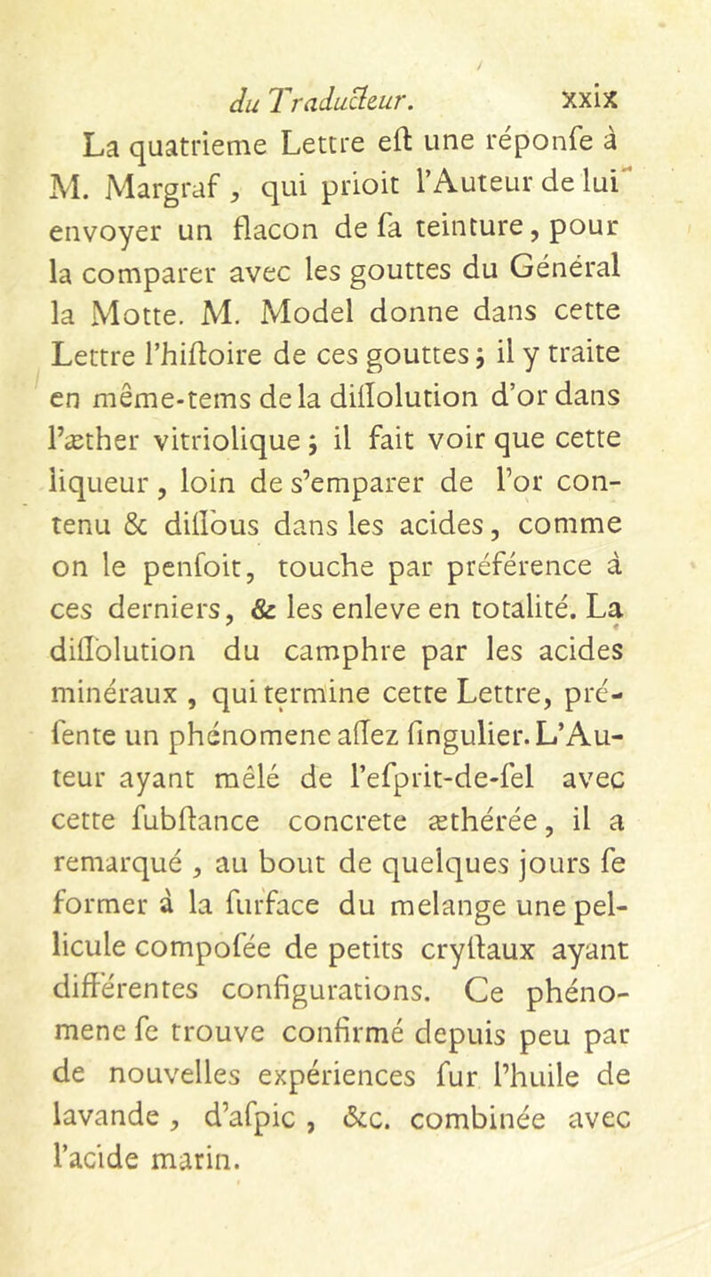 La quatrième Lettre eft une réponfe à M. Margraf , qui prioit l’Auteur de lui** envoyer un flacon de fa teinture, pour la comparer avec les gouttes du Général la Motte. M. Model donne dans cette Lettre l’hifloire de ces gouttes 5 il y traite en même-tems delà diiîolution d’or dans l’æther vitriolique 5 il fait voir que cette liqueur, loin de s’emparer de l’or con- tenu & dillbus dans les acides, comme on le penfoit, touche par préférence à ces derniers, & les enleve en totalité. La diliblution du camphre par les acides minéraux , qui termine cette Lettre, pré- fente un phénomène allez fingulier. L’Au- teur ayant mêlé de l’efprit-de-fel avec cette fubflance concrete æthérée, il a remarqué , au bout de quelques jours fe former d la furface du melange une pel- licule compofée de petits crylfaux ayant différentes configurations. Ce phéno- mène fe trouve confirmé depuis peu par de nouvelles expériences fur l’huile de lavande, d’afpic , ôac. combinée avec l’acide marin.