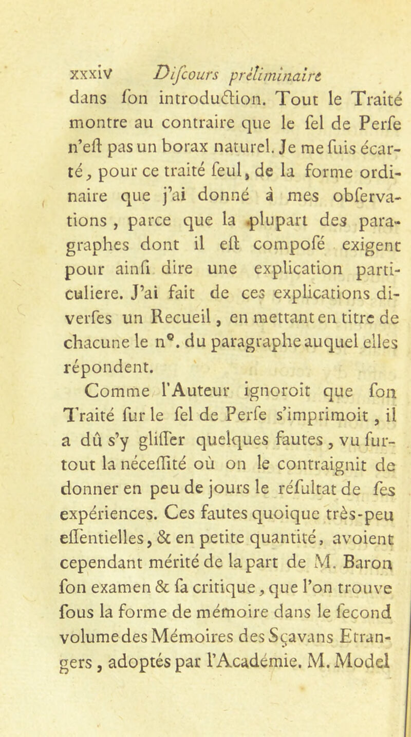 dans Ton introdu6Uon. Tout le Traité montre au contraire que le fel de Perfe n’eft pas un borax naturel. Je me fuis écar- té;, pour ce traité feul, de la forme ordi- naire que j’ai donné à mes obferva- tions , parce que la iplupart des para- graphes dont il ell compofé exigent pour ainfi dire une explication parti- culière. J’ai fait de ces explications di- verfes un Recueil, en mettant en titre de chacune le n®. du paragraphe auquel elles répondent. Comme l’Auteur ignoroit que fon Traité fur le fel de Perfe s’imprimoit, il a dû s’y gliflcr quelques fautes , vu fur- tout la nécefÏÏté où on le contraignit de donner en peu de jours le réfultat de fes expériences. Ces fautes quoique très-peu elTentielles, & en petite quantité, avoient cependant mérité de la part de M. Baron fon examen & fa critique, que l’on trouve fous la forme de mémoire dans le fécond volume des Mémoires desSc;avans Etran- gers , adoptés par l’Académie. M. Model