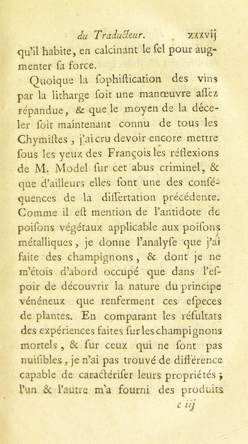 du Tradu^eur. xxxvi] qu’il habite, en calcinant le fel pour aug- menter fa force. Quoique la fophiftication des vins par la litharge foit une manœuvre allez répandue, &amp; que le moyen de la dece- 1er foit maintenant connu de tous les Chymilles , j’ai cru devoir encore mettre fous les yeux des François les réflexions de M. Model fur cet abus criminel, &amp; oue d’ailleurs elles font une des confé- quences de la differtation précédente. Comme il eO: mention de l’antidote de poifons végétaux applicable aux poifons métalliques, je donne l’analyfe que j’ai faite des champignons , &amp; dont je ne m’étois d’abord occupé que dans l’ef- poir de découvrir la nature du principe vénéneux que renferment ces efpeces de plantes. En comparant les réfultats des expériences faites fur les champignons mortels , &amp; fur ceux qui ne font pas nuifibles, je n’ai pas trouvé de différence capable de caraclérifer leurs propriétés f l’un ôc l’autre m’a fourni des produits c i ij