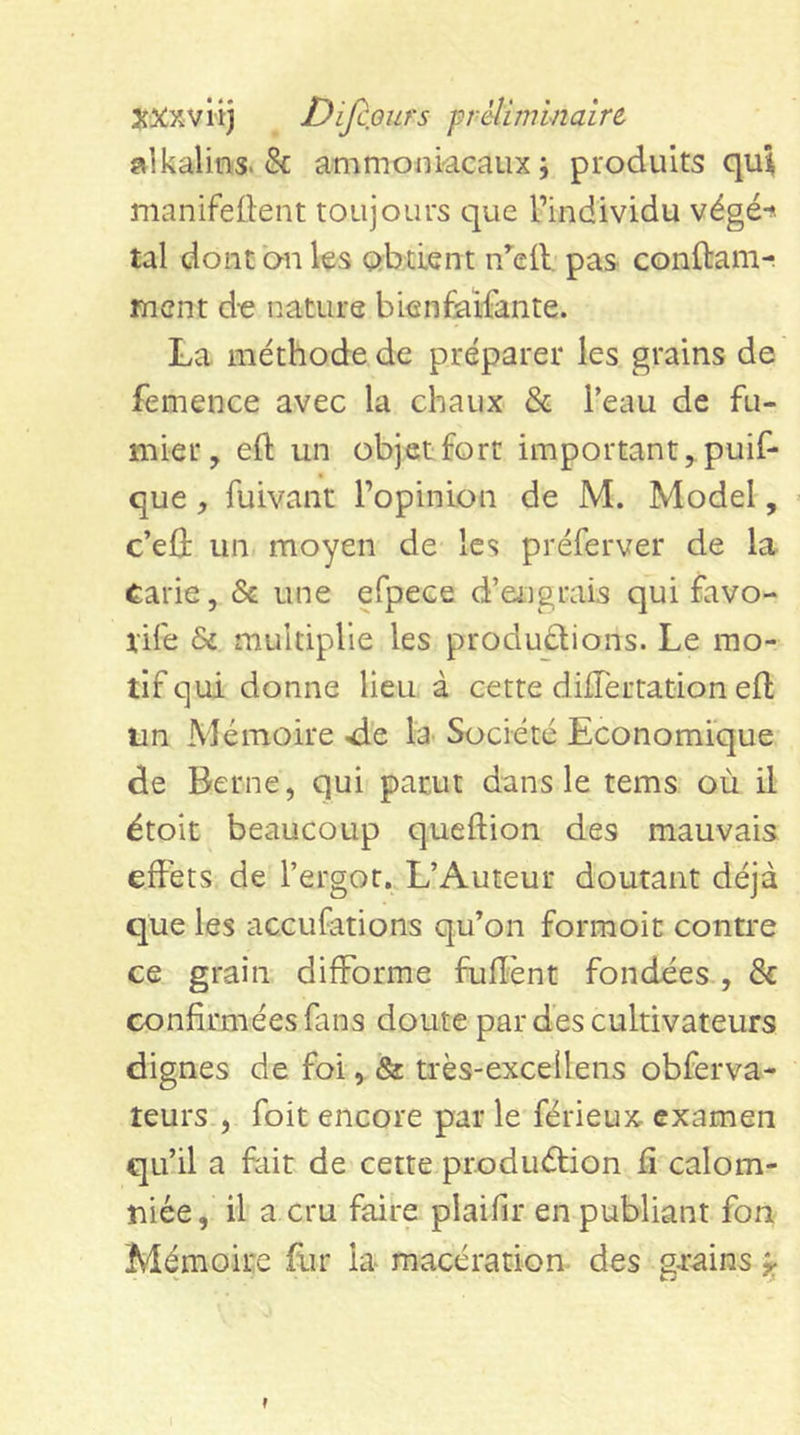 XXxviij Difiours prelimlnaire alkalins. 8c ammoniacaux; produits qui manifedent toujours que Pindividu végé-^ tal dont on les obtient n’^eil. pas conftam^ ment d-e nature bienfaifante. La méthode de préparer les grains de femence avec la chaux &amp; Peau de fu- mier, efl; un objet fort important, puif- que, fuivant l’opinion de M. Model, c’eû un moyen de les préferver de la Carie, &amp; une efpece d’engrais qui favo- rife &amp; multiplie les produftions. Le mo- tif qui donne lieu à cette düTertation eft tin Mémoire ^e la Société Economique de Berne, qui parut dans le tems où il étoit beaucoup queftion des mauvais effets de l’ergot. L’Auteur doutant déjà que les aceufations qu’on formoit contre ce grain difforme fuffent fondées , &amp; confirmées fans doute par des cultivateurs dignes de foi, &amp; très-excellens obferva- teurs , foit encore par le férieux- examen qu’il a fait de cette produéfion fi calom- niée, il a cru faire plaifir en publiant fon Mémoire fiir la macération, des gi’ains ^