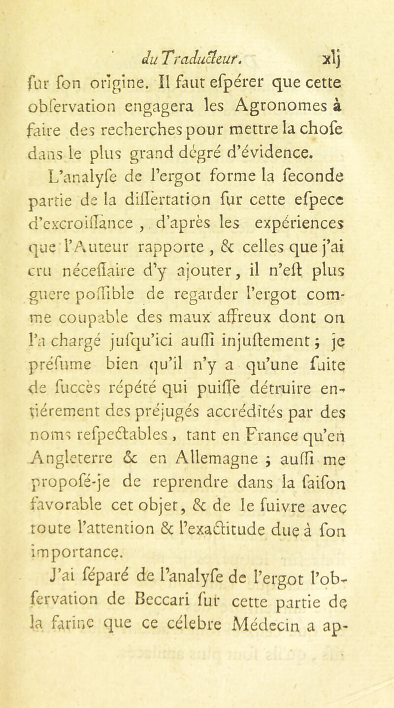 fur fon origine. Il faut efpérer que cette obfervation engagera les Agronomes à fctire des recherches pour mettre la chofe dans le plus grand degré d’évidence. L’analyfe de l’ergot forme la fécondé partie de la dilTertation fur cette efpecc d’cxcroilTànce , d’après les expériences que l’Auteur rapporte , 8c celles que j’ai cru néceflaire d’y ajouter, il n’ell:, plus guere podible de regarder l’ergot com- me coupable des maux affreux dont on l’a chargé jufqu’ici aufli injuflement ; je préfume bien (]u’il n’y a qu’une faite de fuccès répété qui puiffe détruire en-» tiérement des préjugés accrédités par des noms refpeétables , tant en France qu’eù Angleterre ôc en Allemagne j auffi me propofé'je de reprendre dans la faifon favorable cet objet, 8c de le fuivre avec route l’attention 8c l’exaéhtude duçà fon importance. J’ai féparé de l’analyfe de l’ergot l’ob- fervation de Bcccari fur cette partie de la farine que ce célébré Médecin a ap-