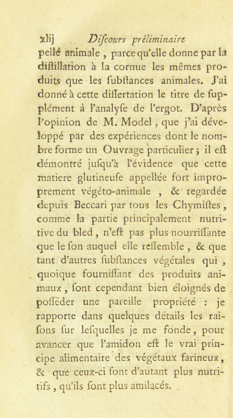 xlij Difcours préliminaire. pellé animale , parce qu’elle donne par la diftillatton à la cornue les mêmes pro- duits que les fubÜances animales. J’ai donné à cette diiïertation le titre de fup- plément à l’analyfe de l’ergot. D’après l’opinion de M. Model, que j’ai déve- loppé par des expériences dont le nom- bre forme un Ouvrage particulier 5 il eft démontré jufqu’à l’évidence que cette matière glutineufe appellee fort impro- prement végéto-animale , &amp;' regardée depuis Beccari par tous les Chymirtes, comme la partie principalement nutri- tive du bled, n’eft pas plus nourriffànte que le fon auquel elle rdlemble , &amp; que tant d’autres fubftances végétales qui quoique fournilîant des produits ani- maux 5 font cependant bien éloignés de poiïéder une pareille propriété ; je rapporte dans quelques détails les rai- fons fur lefquelles je me fonde, pour avancer que l’amidon eft le vrai prin- cipe alimentaire des végétaux farineux, &amp; que ceux-ci font d’autant plus nutri- tifs 5 qu’ils font plus amilacés. ,