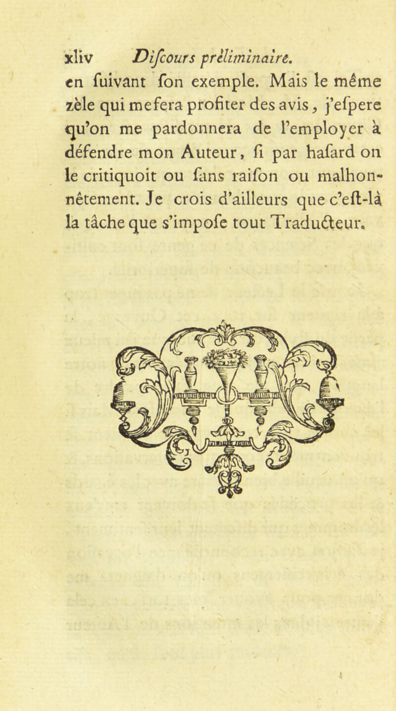 tn fuivant fon exemple. Mais le même zèle qui mefera profiter des avis, J’efperc qu’on me pardonnera de l’employer a défendre mon Auteur, fi par hafard on le critiquoit ou fans raifon ou malhon- nêtement. Je crois d’ailleurs que c’eft-U la tâche que s’impofc tout Tradudeur.