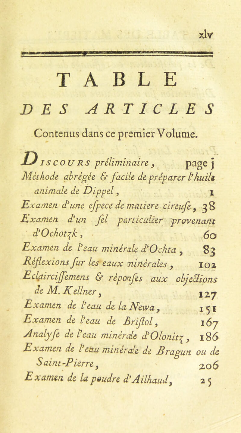 TABLE DES ARTICLES ConteiiLis dans ce premier Volume. D I s cou RS préliminaire , J Méthode abrégée & facile de préparer l*huih animale de Dippel, I Examen d’une efpece de matière cireufcy 38 Examen d’un fel particulier provenant d’Ochotfc , . 5o Examen de l’eau minérale d’Ochta , 83 Reflexions fur les eaux minérales ^ loz EclLiirciJfemens & réponfes aux objeUions de , JICellner ^ \'2J^ E X amen de l’eau de la New a ^ ^ 5 ® Examen de l’eau de Bfiflol, 167 Analyfe de Üeau minérale d’Oloniti, 186 Examen de l eau minérale de Rragun ou de S aint-Pierre, 2.06 Examen de la poudre d’Ailhaud^ 2 5