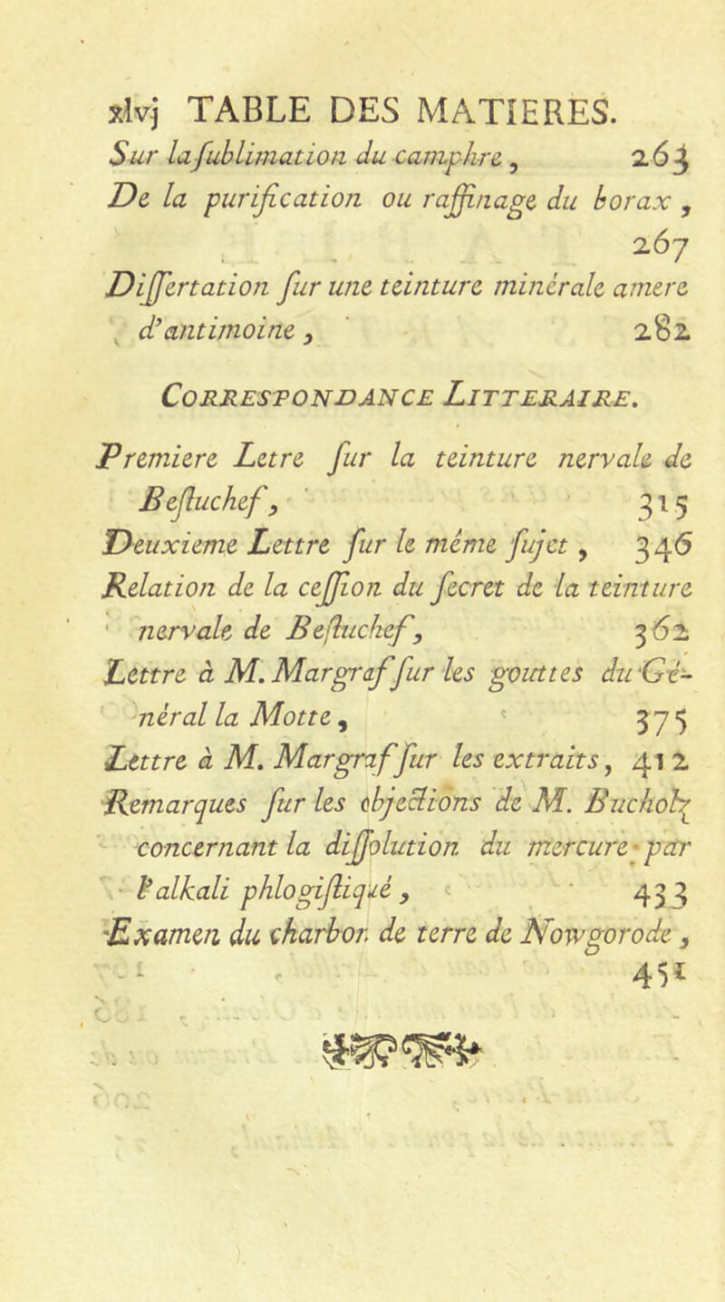 xlvj TABLE DES MATIERES. Sur la.fub limât ion du camphre,, 2.63 De la purification ou raffinage du borax , 267 Diffiertation fiur une teinture minérale amere dhantimoine , 282 Correspondance Littéraire. Premiere Letre fur la teinture nervale de Befluchef, ' 3'^ 5 Deuxieme Lettre fur le même fujet, 3 46 Relation de la ceffion du fecret de la teinture ' nervale de Befitchef, 562 Lettre à M. Margra.fifur les gouttes dtrGi- ' néral la Motte ^ ' 3 75 Lettre à M. Margraffur les extraits,, 41 2 Remarques fur les objections de M. Buchoh^ concernant la difjolution du mercure*par ¥ alkali phlogifiiqdé y « • 433 'Examen du çkarbor de terre de Nowgorode . -i • / 451 N • * C - > , . .