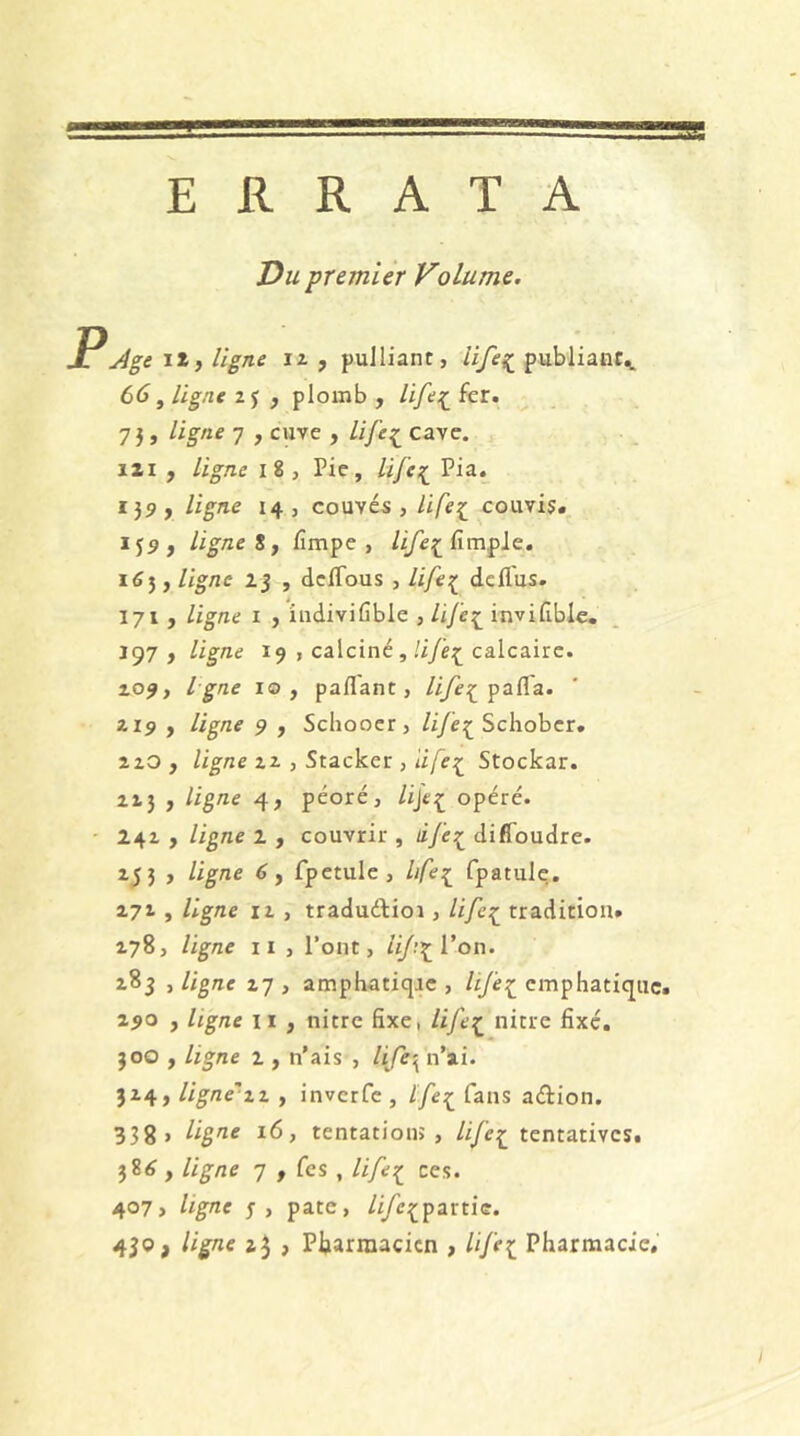 ERRATA üu premier Volume. P Age ilj ligne iz , pulliant, Ufe?^ publiant^ 66, ligne 2 j , plomb , /i/t’î fer» 73, ligne 7 , cuve , life^ cave, izi , ligne 18, Pie, life^ Pia. 137, ligne 14, couvés, life^ couvis. 139, ligne t J lîmpe , Ufe^^üm^l^, 165, ligne 2j , dclTous , life:^ dcfl'us. 171 , ligne I , iiidivifible , Uje:^ invilible. 197 , ligne 19 , calciné, life:^ calcaire. 204, Igné 10, paflant, pafla. Z19 , 9 , Sclioocr, lifes^ Scliobcr. zzO , ligne zz , Stacker , Stockar. ZZ3 , 4, péoré, /ije^ opéré. - 242 J ligne 2 , couvrir , ife:^ diflToudre. Z53 , ligne 6f fpetule, life:^ fpatule. 171, ligne iz , traduélioi, ///c^ tradition. 178, ligne II , l’ont, liJ^\^Von. z8j , ligne 27 , amphatiqic , Ufe^ emphatique. ^9^ J ligne ii , nitre fixe, life^ nitre fixé. 300 , ligne 2 , n’ais , n’ai. 324, ligne'zz , invcrfe , Ife:^ fans aéîrion. 338 > liBn-e 16, tentation?, Ufe^^ tentatives. 38^, ligne 7 , fcs , Ufe:^ ces. 407> ligne 3, pâte, /i/e^partic. 450, ligne zj , Pharmacien , UJ'ei Pharmacie,