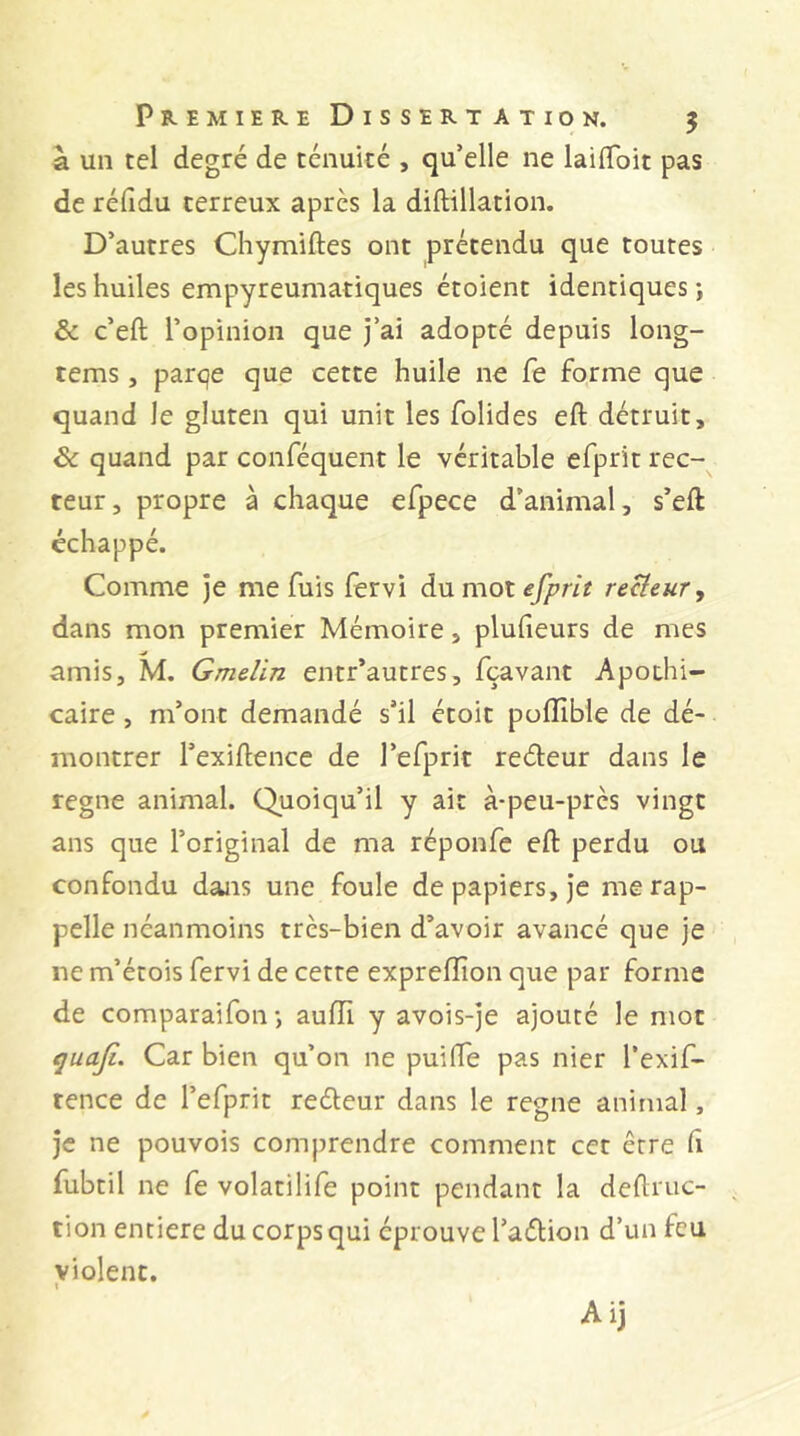 à un tel degré de ténuité , qu’elle ne lailToit pas de réfidu terreux après la diftillation. D’autres Chymiftes ont prétendu que toutes les huiles empyreumatiques étoient identiques j & c’eft l’opinion que j’ai adopté depuis long- tems, parqe que cette huile ne fe forme que quand le gluten qui unit les folides eft détruit, & quand par conféquent le véritable efprit rec- teur , propre à chaque efpece d’animal, s’eft échappé. Comme je me fuis (ervi du mot reHeur, dans mon premier Mémoire, plufieurs de mes amis, M. Gmelin entr’autres, fçavant Apothi- caire , m’ont demandé s’il étoit poiïible de dé- montrer l’exiftence de l’efprit redeur dans le régné animal. Quoiqu’il y ait à-peu-près vingt ans que l’original de ma réponfe eft perdu ou confondu dans une foule de papiers, je me rap- pelle néanmoins très-bien d’avoir avancé que je ne m’étois fervi de cette expreflîon que par forme de comparaifon-, auiïi y avois-je ajouté le mot Car bien qu’on ne puifte pas nier l’exif- tence de l’efprit redeur dans le régné animal, je ne pouvois comprendre comment cet être ft fubtil ne fe volatilife point pendant la deftruc- tion entière du corps qui éprouve l’adion d’un feu violent. i