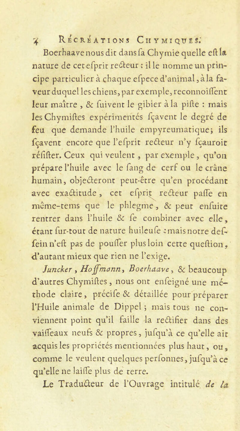 Boerhaave nous dit dans fa Chy mie quelle eft la nature de cetefprit relieur ; il le nomme un prin- cipe particulier à chaque efpece d’animal, à la fa- veur duquel les chiens, par exemple, reconnoiftent leur maître , &amp; fuivent le gibier à la pifte : mais lesChymiftes expérimentés fcavent le degré de feu que demande l’huile empyreumatique; ils fçavent encore que l’efprit reéteur n’y fçauroic réfifter. Ceux qui veulent, par exemple, qu’on prépare l’huile avec le fang de cerf ou le crâne humain, objeéteront peut-être qu’en procédant avec exaétitude, cet efprit reéleur pafte en même-tems que le phlegme, &amp; peut enfuite rentrer dans l’huile &amp; fe combiner avec elle, étant fur-tout de nature huileufe ■: mais notre def- feinn’eft pas de poufter plus loin cette queftion, d’autant mieux que rien ne l’exige. Juncker , Hoffmann ^ Boerhaave ^ &amp; beaucoup d’autres Chymiftes, nous ont enfeigné une mé- thode claire, précife &amp; détaillée pour préparer l’Huile animale de Dippel ; mais tous ne con- viennent point qu’il faille la reétifier dans des vaifteaux neufs &amp; propres, jufqu’à ce qu’elle air acquis les propriétés mentionnées plus haut, ou, comme le veulent quelques perfonnes, jufqu’à ce qu’elle ne lailTe plus de terre. Le Traducteur de l’Ouvrage intitulé de la.