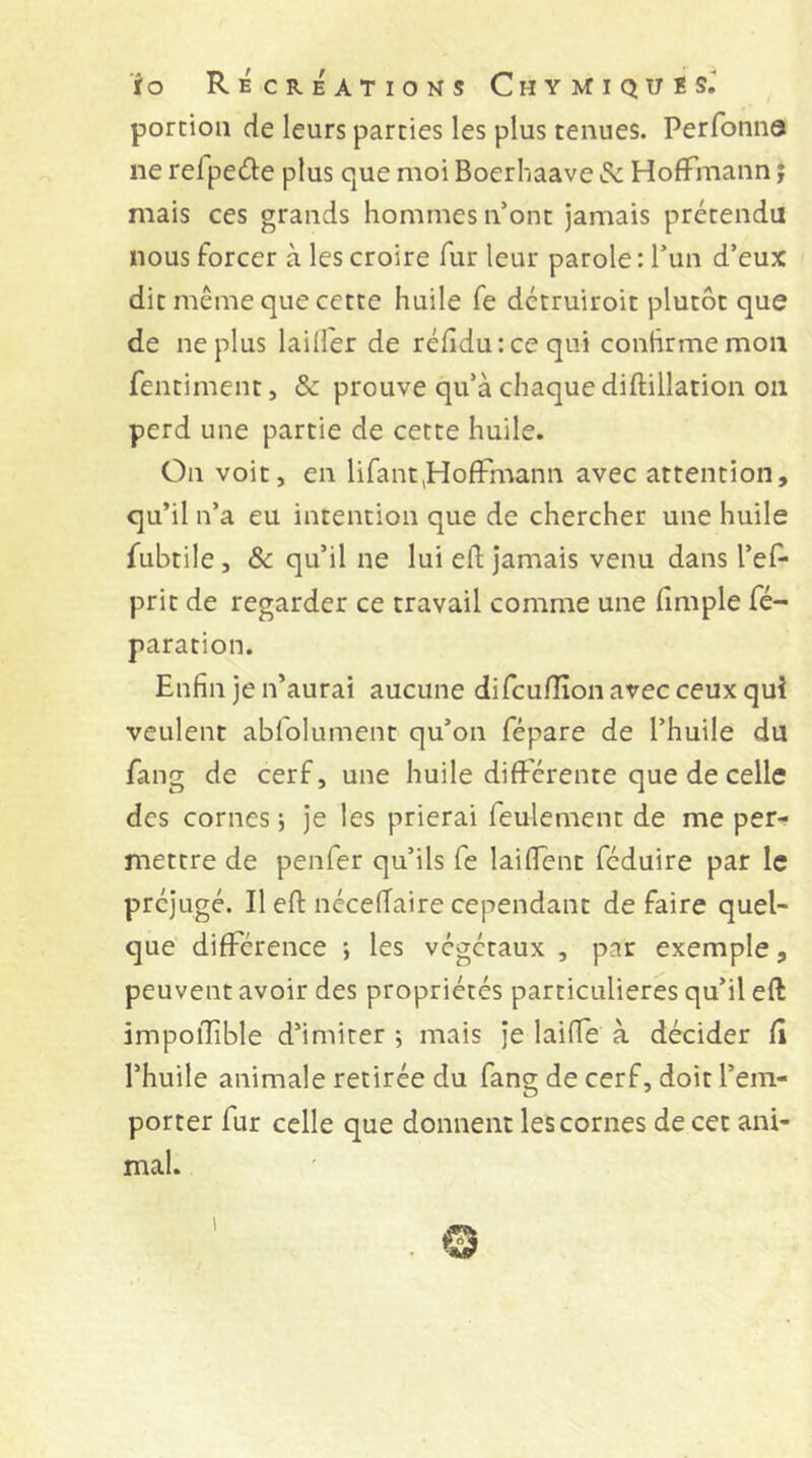 portion de leurs parties les plus tenues. Perfonna ne refpecnie plus que moi Boerhaave & Hoffmann j mais ces grands hommes n’ont jamais prétendu nous forcer à les croire fur leur parole: l’un d’eux dit même que cette huile fe dctruiroit plutôt que de ne plus laiU'er de réfîidu : ce qui contirmemoii fentiment, & prouve qu’à chaque diftillation on perd une partie de cette huile. On voit, en lifant,Hoffmann avec attention, qu’il n’a eu intention que de chercher une huile fubtile, & qu’il ne lui efl; Jamais venu dans l’ef- prit de regarder ce travail comme une fimple ré- paration. Enfin je n’aurai aucune difcuflîon avec ceux qui veulent abfolument qu’on fépare de l’huile du fang de cerf, une huile différente que de celle des cornes j je les prierai feulement de me per^ mettre de penfer qu’ils fe laiffent féduire par le préjugé. Il efl: néceiïaire cependant défaire quel- que' différence ; les végétaux , par exemple, peuvent avoir des propriétés particulières qu’il efl: impoilible d’imiter ; mais je laifle à décider fi l’huile animale retirée du fang de cerf, doit l’em- porter fur celle que donnent les cornes de cet ani- mal. . © 1