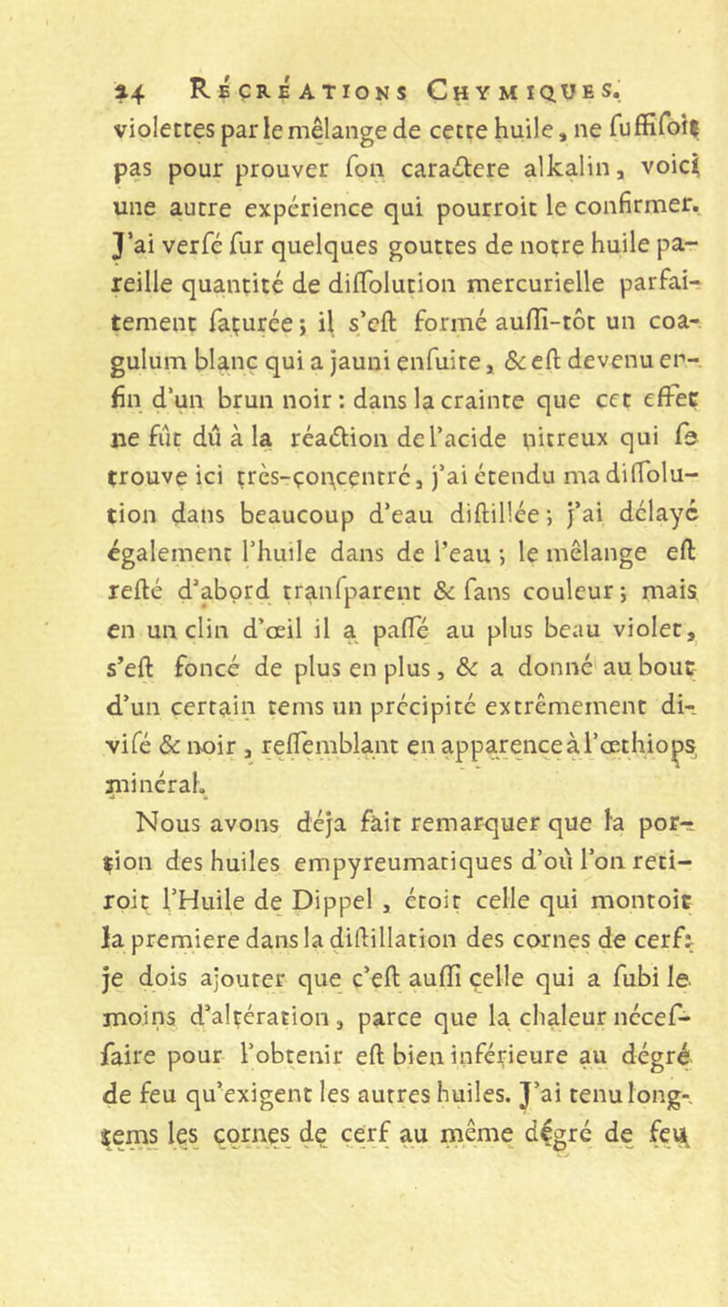 violettes par le melange de cette huile, ne fuffifotl pas pour prouver Ton caradere alkalin, voici une autre expérience qui pourroit le confirmer. J’ai verfé fur quelques gouttes de notre huile pa- reille quantité de dilTolution mercurielle parfai- tement façurée ; il s’cft formé aufïi-tôt un coa-, gulum blanc qui a jauni enfuite, efl: devenu en- fin d’un brun noir: dans la crainte que cet efiTeç ne fût dû à la réaélion de l’acide pitreux qui fo trouve ici très-çon^centré, j’ai étendu ma dilTolu- tion dans beaucoup d’eau diftillée •, j’ai délaye également l’huile dans de l’eau ; le mélange eft refié d’abord tranfparent & fans couleur; mais, en un clin d’œil il a pafle au plus beau violet, s’efl foncé de plus en plus, & a donné'au bout d’un certain tems un précipité extrêmement di- vifé & iK)ir , refTemblant en apparence à l’œthio^s^ iininéral. Nous avons déjà fait remarquer que la por- tion des huiles empyreumatiques d’oii l’on reti- roit l’Huile de Dippel , étoit celle qui montoic la premiere dans la diflillation des cornes de cerfj je dois ajouter que ç’eft aufïî celle qui a fubi le. moins d’alçération, parce que la chaleur nécef- faire pour l’obtenir eft bien inférieure au dégré de feu qu’exigent les autres huiles. J’ai tenu long-, tems les_ cornes de cerf au même dçgré de fei^