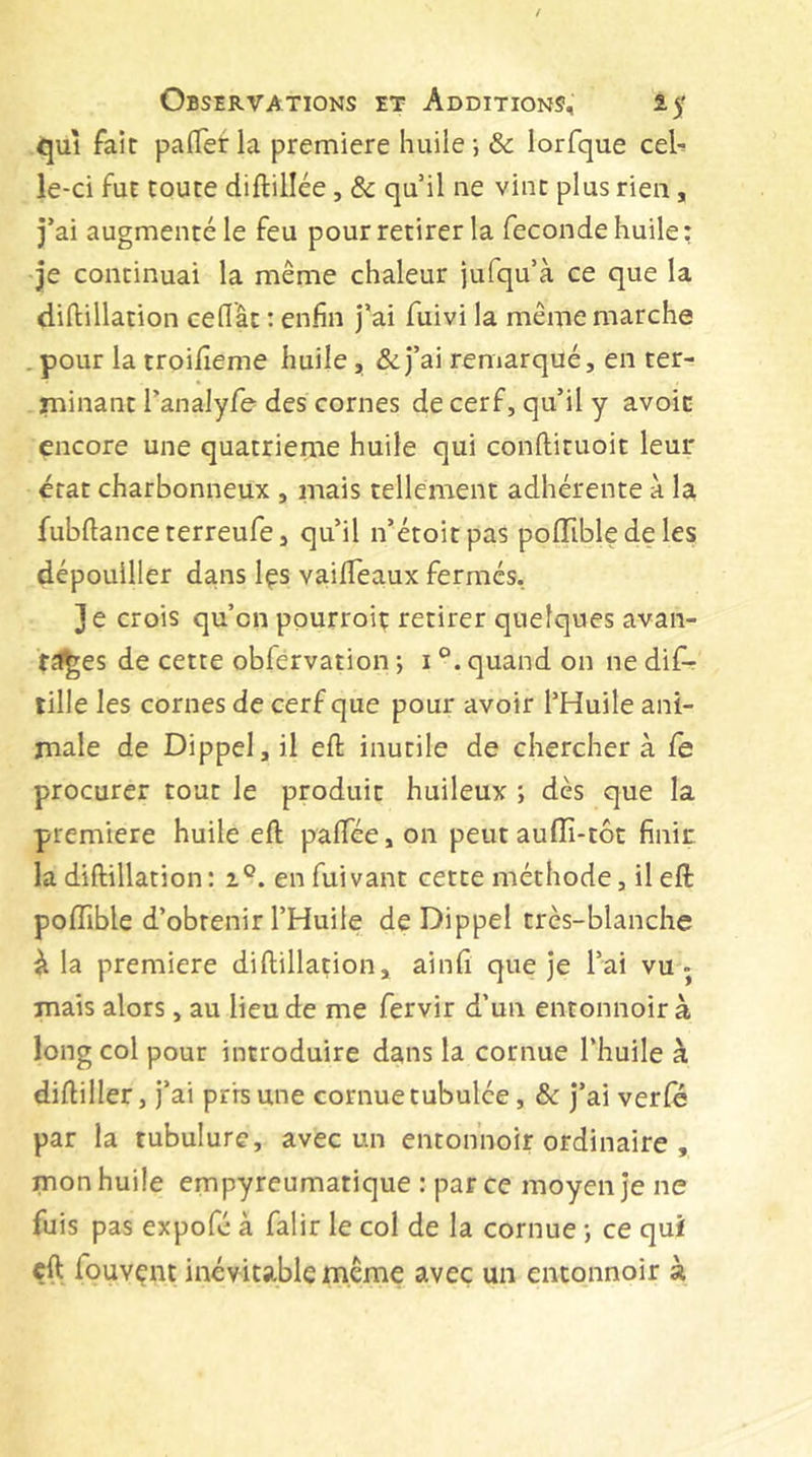 qui fair pa(Tet la premiere huile -, &amp; lorfque cel^ le-ci fur route diftillée, &amp; qu il ne vint plus rien, j’ai augmenté le feu pour retirer la fecondehuile: je continuai la même chaleur jufqu’à ce que la diftillation cédât ; enfin j’ai fuivi la même marche .pour la troifieme huile, &amp;j’ai remarqué, en ter- rninant l’analyfe des cornes de cerf, qu’il y avoin encore une quatrième huile qui conftituoit leur état charbonneux , mais tellement adhérente a la fubftance terreufe, qu’il n’étoitpas polTible de les dépouiller dans Içs vaidTeaux fermés, je crois qu’on pourroit retirer quelques avan- f^ï^es de cette obfervation ; i quand on ne dif- tille les cornes de cerf que pour avoir l’Huile ani- male de Dippeljil eft inutile de cherchera le procurer tout le produit huileux ; dès que la premiere huile eft palTée, on peut auffi-tôc finir la diftillation: i®. en fuivant cette méthode, il eft poffible d’obtenir l’Huile de Dippel très-blanche à la premiere diftillation, ainfi que je l’ai vu- mais alors, au lieu de me fervir d’un entonnoir à long col pour introduire dans la cornue l’huile à diftiller, j’ai pris une cornue tubulée, &amp; j’ai verfè par la tubulure, avec un entonnoir ordinaire , mon huile empyreumatique : par ce moyen je ne fuis pas expofé à falir le col de la cornue ; ce qui çft fouvent inévitable même avec un entonnoir à