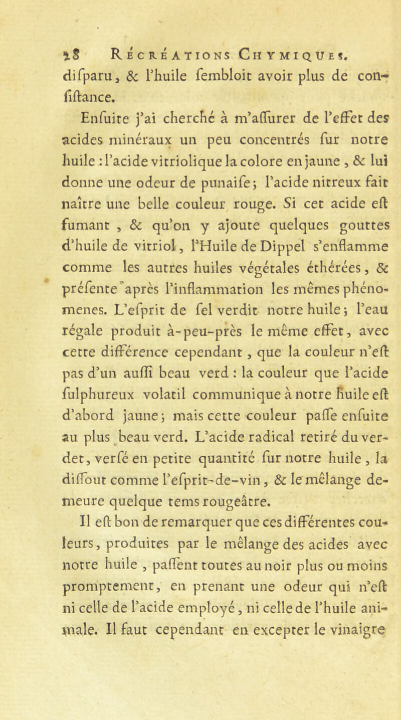 difparu, ôc Thuile fembloic avoir plus de con- fiftance. Enfuite j’ai cherché à m’aflurer de l’efFet des acides minéraux uii peu concentrés fur notre huile : l’acide vitriolique la colore en jaune , & lui donne une odeur de punaifej l’acide nitreux fait naître une belle couleur rouge. Si cet acide eft fumant , & qu’on y ajoute quelques gouttes d’huile de vitriol, l’Huile de Dippel s’enflamme comme les autres huiles végétales éthérées, & préfente’après l’inflammation les mêmes phéno- mènes. L’efprit de fel verdit notre huile j l’eau régale produit à-peu-près le même effet, avec cette différence cependant, que la couleur n’efl: pas d’un aufïi beau verd : la couleur que l’acide fulphureux volatil communique à notre huile eft d’abord jaune; mais cette couleur paffe enfuite au plus _^beau verd. L’acide radical retiré du ver- detjverféen petite quantité fur notre huile, la dilfout comme l’efprit-de-vin, & le mélange de- meure quelque tems rougeâtre. Il efl: bon de remarquer que ces différentes cou- leurs, produites par le mélange des acides avec notre huile , paflent toutes au noir plus ou moins promptement, en prenant une odeur qui n’efl: ni celle de l’acide employé, ni celle de l’huile ani- male. Il faut cependant en excepter le vinaigre