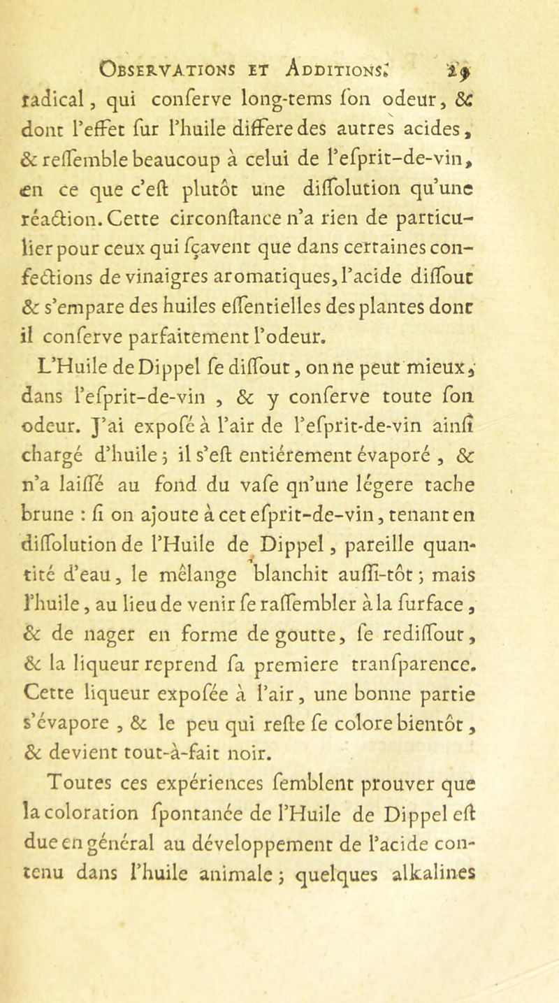 radical, qui conferve long-terns Ton odeur, dC done I’efFet fur Thuile difFere des autres acides, &amp; relTemble beaucoup à celui de refprit-de-vin, «en ce que c’eft plutôt une dilTolution qu’une réaôtion. Cette circonftance n’a rien de particu- lier pour ceux qui fçavent que dans certaines con- férions de vinaigres aromatiques, l’acide diflbuc &amp; s’empare des huiles efiTentielles des plantes donc il conferve parfaitement l’odeur. L’Huile deDippel fediflbut, oniie peut mieux, dans l’efprit-de-vin , &amp; y conferve toute fou odeur. J’ai expofé à l’air de l’efprit-de-vin ainlt chargé d’huile 5 il s’eft entièrement évaporé , &amp; n’a laifTé au fond du vafe qn’une légère tache brune : Ci on ajoute àcetefprit-de-vin, tenanten dilTolution de l’Huile de Dippel, pareille quan- tité d’eau, le mélange blanchit auflî-tôt ; mais l’huile, au lieu de venir fe ralTembler à la furface, Sc de nager en forme dégoutté, fe rediffour, de la liqueur reprend fa premiere tranfparence. Cette liqueur expofée à l’air, une bonne partie s’évapore , &amp; le peu qui relie fe colore bientôt, ôc devient tout-à-fait noir. Toutes ces expériences femblent prouver que la coloration fpontanée de l’Huile de Dippel ell due en général au développement de l’acide con- tenu dans l’huile animale j quelques alkalines