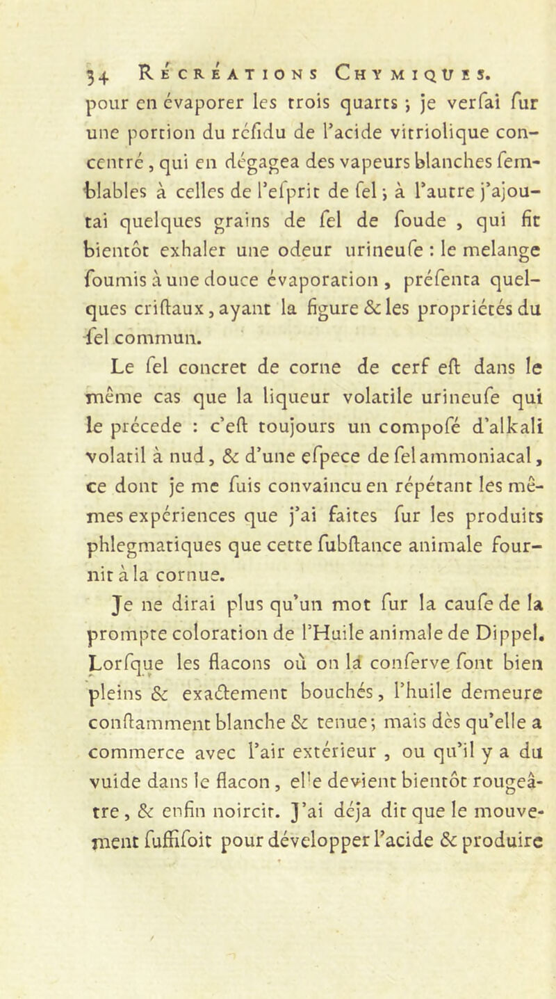 pour cii évaporer les trois quarts -, je verfai fur une portion du rcfidu de Tacide vitriolique con- centré , qui en dégagea des vapeurs blanches fem- hlables à celles de Telprit de Tel j à l’autre j’ajou- tai quelques grains de Tel de foude , qui fit bientôt exhaler une odeur urineufe ; le melange fournis à une douce évaporation , préfenta quel- ques criftauX, ayant la figure & les propriétés du fel commun. Le Tel concret de corne de cerf eft dans le TTiême cas que la liqueur volatile urineufe qui le précédé : c’eft toujours un compofé d’alkali volatil à nud, & d’une efpece de fel ammoniacal, ce dont je me fuis convaincu en répétant les mê- mes expériences que j’ai faites fur les produits phlegmatiques que cette fubftance animale four- nit à la cornue. Je ne dirai plus qu’un mot fur la caufe de la prompte coloration de l’Huile animale de Dippel. Lorfque les flacons où on là conferve font bien pleins & exaélement bouchés, l’huile demeure conflamment blanche & tenue; mais dès qu’elle a commerce avec l’air extérieur , ou qu’il y a du vuide dans le flacon , el’e devient bientôt rougeâ- tre, 8c enfin noircir. J’ai déjà dit que le mouve- ment fufîifoit pour développer l’acide Reproduire