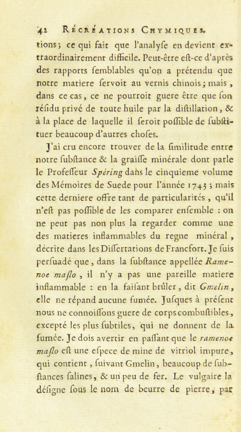 lions j ce qui fait que l’analyfe en devient ex- traordinairement difficile. Peut-être eft-ce d’après des rapports femblables qu’on a prétendu que notre matière fervoit au vernis chinois; mais , dans ce cas, ce ne pourroit guère être que Ton icfidu privé de toute huile par la diftillation, & à la place de laquelle il feroit poffible de fublU- tuer beaucoup d’autres chofes. J’ai cru encore trouver de la fimilitude entre notre fubfliance & la graifTe minérale dont parle le Profeffeur Spéring dahs le cinquième volume des Mémoires de Suede pour l’année 1743 ; mais cette derniere offre tant de particularités, qu’il ii’eft: pas poffible de les comparer enfemble : on ne peut pas non plus la regarder comme une des matières inflammables du régné minéral , décrire dans lesDiffertations deFrancfort. Je fuis perfuadé que, dans la fubftance appellée Rame- noe maflo , il n’y a pas une pareille matière inflammable : en la failant brûler, dit Gmeliriy elle ne répand aucune fumée. Jufques à préfent nous ne connoiffons guère de corpscombuftibles, excepté les plus fubtiles, qui ne donnent de la fumée. Je dois avertir en pafl'antque le ra/nenoe majlo efl: une efpece de mine de vitriol impure, qui contient, fuivant Gmelin, beaucoup de fub- ftances falines, & un peu de fer. Le vulgaire la défigne fous le nom de beurre de pierre, par