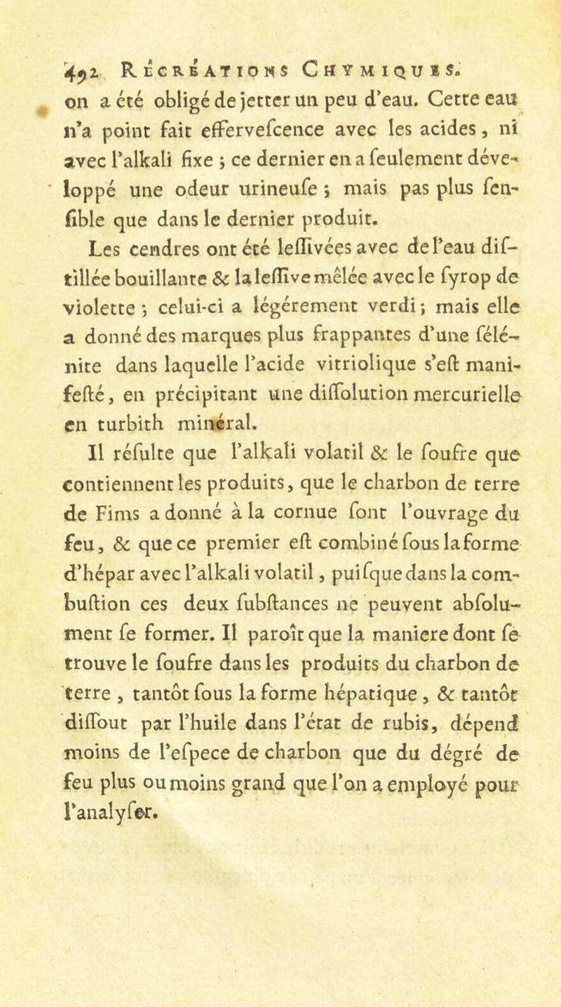 ^ on a été obligé de jettcr un peu d’eau. Cette eau n’a point fait efFervefcence avec les acides, ni avec l’alkali fixe i ce dernier en a feulement déve- ■ loppé une odeur urineufe *, mais pas plus fcn- fible que dans le dernier produit. Les cendres ont été leiïlvées avec de l’eau dif- tillée bouillante &amp; la Icflîve mêlée avec le fyrop de violette *, celui-ci a légèrement verdi ; mais elle a donné des marques plus frappantes d’une félé- iiite dans laquelle l’acide vitrioliquc s’efl: mani- fefté, en précipitant une dilTolution mercurielle en turbith minéral. Il réfulte que l’alkali volatil &amp; le foufre que contiennent les produits, que le charbon de terre de Fims a donné à la cornue font l’ouvrage du feu, &amp; que ce premier efi; combiné fous laforme d’hépar avec l’alkali volatil, puifquedans la corn- bullion ces deux fubllances ne peuvent abfolu- ment fe former. Il paroît que la maniéré dont fe trouve le foufre dans les produits du charbon de terre , tantôt fous la forme hépatique, &amp; tantôt diflbut par l’huile dans l’état de rubis, dépend moins de l’efpece de charbon que du dégré de feu plus ou moins grand que l’on a employé pour l’analyfer.